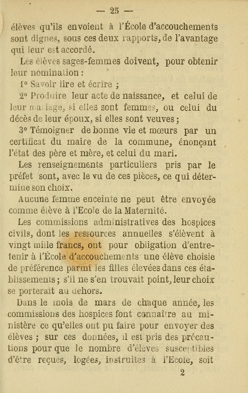 élève«! qu'ils envoient à l'École d'accouchements sont dignes, sous ces deux rapports, de l'avantage qui ieur eit accordé. Les élèves sages-femmes doivent, pour obtenir leur nomination : 1° Sa-/oir lire et écrire ; 2° Produire leur acte de naissance, et celui de lour D a: icige, si elles sont femmes, ou celui du décès de leur époux, si elles sont veuves ; 3° Témoigner de bonne vie et mœurs par un certificat du maire de la commune, énonçant l'état des père et mère, et celui du mari. Les renseignements particuliers pris par le préfet sont, avec le vu de ces pièces, ce qui déter- miae son choix. Aucune femme enceinte ne peut être envoyée comme élève à TEcoîe de la Maternité. Les commissions administratives des hospices civils, dont les ressources annuelles s'élèvent à vmgt mille francs, ont pour obligation d'entre- tenir à l'École d'accouchements une élève choisie de préférence parmi les filles élevées dans ces éta- blissements; s'il ne s'en trouvait point, leur choix se porterait au dehors. Dans le mois de mars de chaque année, les commissions des hospices font canîiai(re au mi- nistère ce qu'elles ont pu faire pour envoyer des élèves ,• sur ces données^ il est pris des précau- tions pour que le nombre d'élevés susceptibles d'être reçues, logées, irsstruites à TEcoie, soit 2