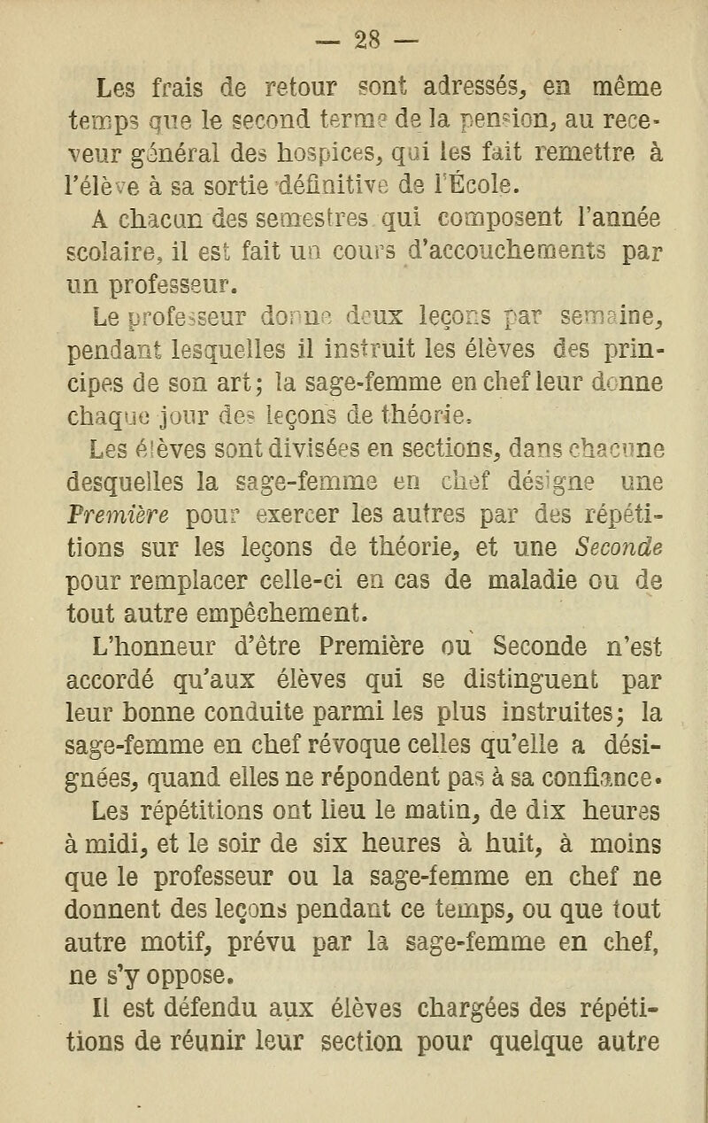 Les frais de retour sont adressés, en même temps que le second terra? de la pennon^ au rece- veur général des hospices, qui les fait remettre à rélève à sa sortie définitive de l'École. A chacun des semestres qui composent l'année scolaire, il est fait un cours d'accouchements par un professeur. Le professeur dorn^. deux leçons par semaine, pendant lesquelles il instruit les élèves des prin- cipes de son art; la sage-femme en chef leur donne chaque jour de? leçons de théorie. Les élèves sont divisées en sections, dans chacme desquelles la sage-femme en chef désigne une Première pour exercer les autres par des répéti- tions sur les leçons de théorie, et une Seconde pour remplacer celle-ci en cas de maladie ou de tout autre empêchement. L'honneur d'être Première ou Seconde n'est accordé qu'aux élèves qui se distinguent par leur bonne conduite parmi les plus instruites; la sage-femme en chef révoque celles qu'elle a dési- gnées, quand elles ne répondent pas à sa confiance. Les répétitions ont Ueu le matin, de dix heures à midi, et le soir de six heures à huit, à moins que le professeur ou la sage-femme en chef ne donnent des leçons pendant ce temps, ou que tout autre motif, prévu par la sage-femme en chef, ne s'y oppose. Il est défendu aux élèves chargées des répéti- tions de réunir leur section pour quelque autre