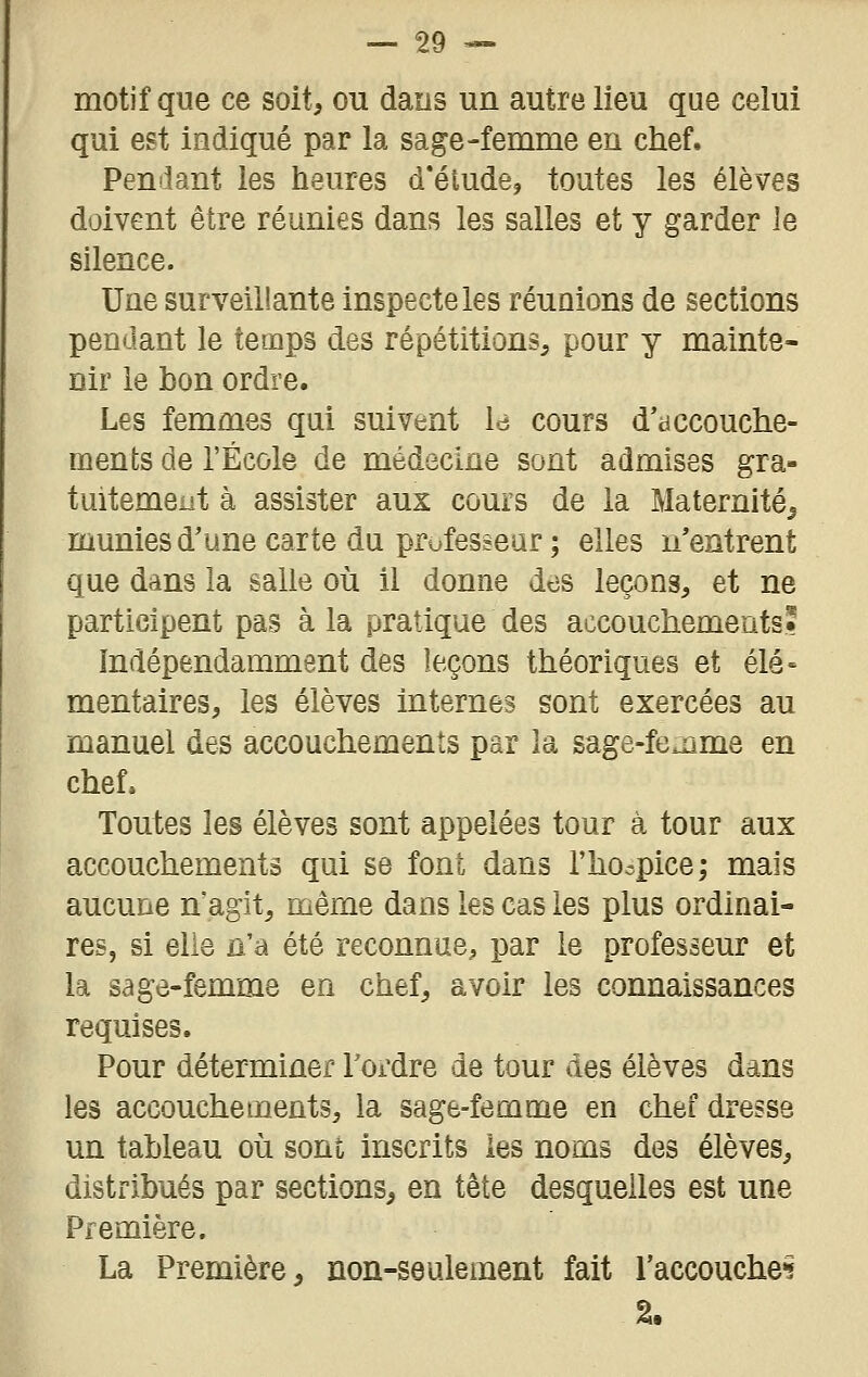 motif que ce soit, ou dans un autre lieu que celui qui est indiqué par la sage-femme en chef. Penilant les heures d'éludé, toutes les élèves doivent être réunies dans les salles et y garder le silence. Une surveillante inspecte les réuQions de sections pendant le temps des répétitions, pour y mainte- nir le bon ordre. Les femmes qui suivent Id cours d'dccouche- ments de l'École de médecine sont admises gra- tuitement à assister aux cours de la Maternité^ munies d'une carte du professeur ; elles n'entrent que dans la salle où il donne des leçons, et ne participent pas à la pratique des accouchemeatss Indépendamment des leçons théoriques et élé- mentaires, les élèves internes sont exercées au manuel des accouchements par la sage-fe^me en chef. Toutes les élèves sont appelées tour à tour aux accouchements qui se font dans l'hocpice; mais aucune n'agit, même dans les cas les plus ordinai- res, si elle n'a été reconnue, par le professeur et la sage-femme en chef, avoir les connaissances requises. Pour déterminer l'ordre de tour des élèves dans les accouchements, la sage-femme en chef dresse un tableau où sont inscrits les noms des élèves, distribués par sections, en tête desquelles est une Première. La Première, non-seulement fait l'accouches 2.
