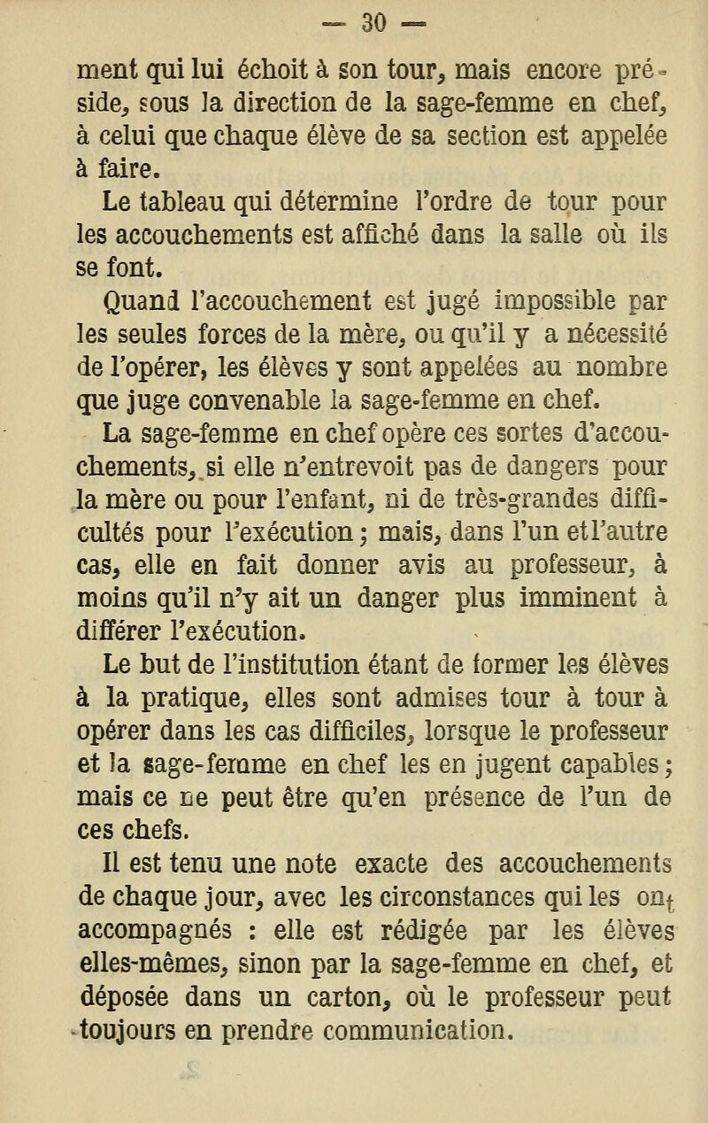 -Bo- rnent qui lui échoit à son tour, mais encore pré - side, sous la direction de la sage-femme en chef, à celui que chaque élève de sa section est appelée à faire. Le tableau qui détermine l'ordre de tour pour les accouchements est affiché dans la salle où ils se font. Quand l'accouchement est jugé impossible par les seules forces de la mère, ou qu'il y a nécessité de l'opérer, les élèves y sont appelées au nombre que juge convenable la sage-femme en chef. La sage-femme en chef opère ces sortes d'accou- chements,, si elle n'entrevoit pas de dangers pour la mère ou pour l'enfant, ni de très-grandes diffi- cultés pour l'exécution; mais, dans l'un etl'autre cas, elle en fait donner avis au professeur, à moins qu'il n'y ait un danger plus imminent à différer l'exécution. Le but de l'institution étant de tormer les élèves à la pratique, elles sont admises tour à tour à opérer dans les cas difficiles, lorsque le professeur et la sage-femme en chef les en jugent capables ; mais ce De peut être qu'en présence de l'un de ces chefs. Il est tenu une note exacte des accouchements de chaque jour, avec les circonstances qui les oUf accompagnés ; elle est rédigée par les élèves elles-mêmes, sinon par la sage-femme en chef, et déposée dans un carton, où le professeur peut ■ toujours en prendre communication.