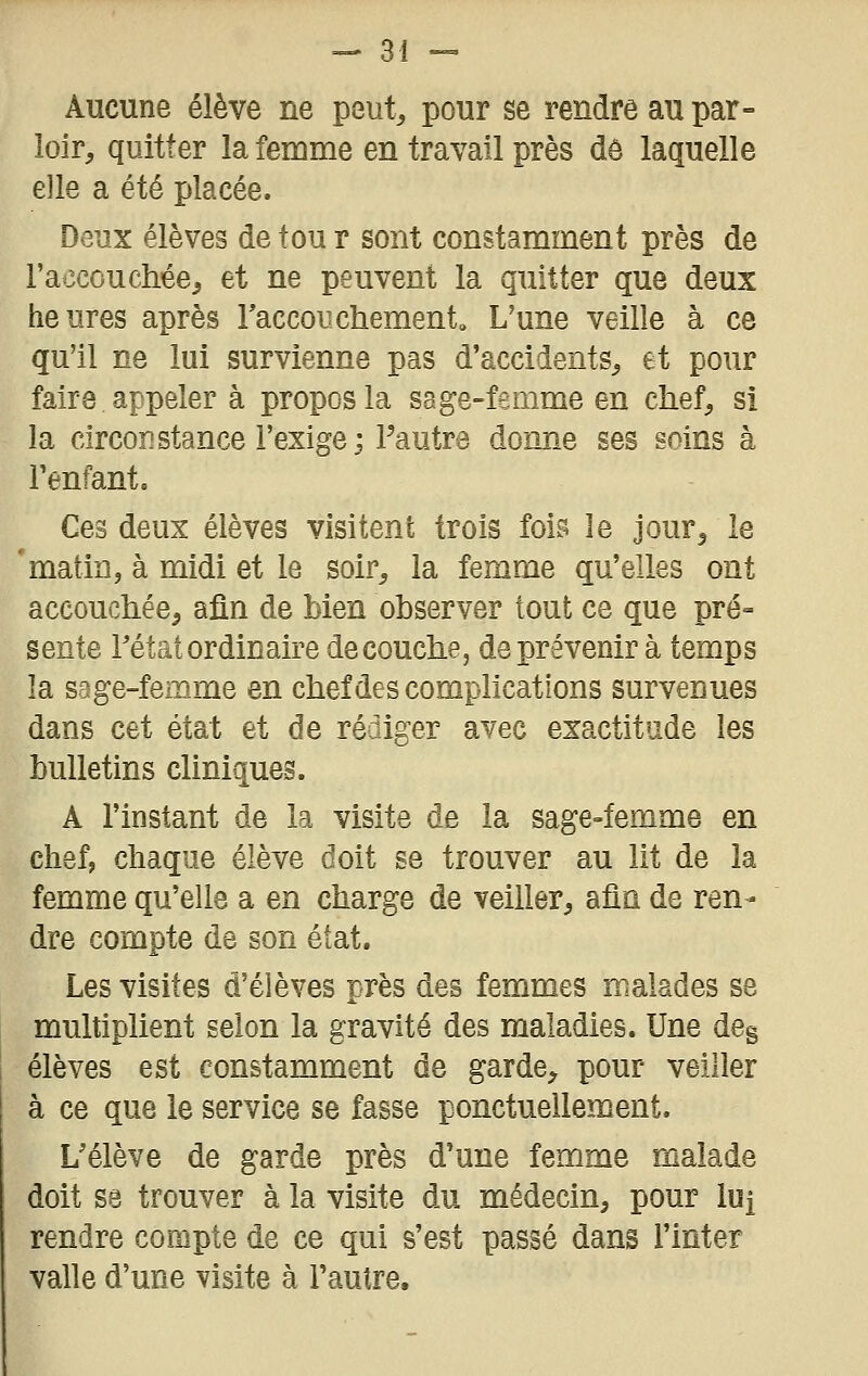 Aucune élève ne peut, pour se rendre au par- loir, quitter la femme en travail près dô laquelle elle a été placée. Deux élèves de tou r sont constamment près de raccouchée, et ne peuvent la quitter que deux heures après raccoiichement» L'une veille à ce qu'il ne lui survienne pas d'accidents, et pour faire appeler à propos la sage-femme en chef, si la circonstance l'exige; l'autre donne ses soins à l'enfant. Ces deux élèves visitent trois fois le jour, le 'matin, à midi et le soir, la femme qu'elles ont accoucliée, afin de bien observer tout ce que pré- sente rétat ordinaire découche, de prévenir à temps la sage-femme en chef des complications survenues dans cet état et de rédiger avec exactitude les bulletins cliniques. A l'instant de la visite de la sage-femme en chef, chaque élève doit se trouver au lit de la femme qu'elle a en charge de veiller, afin de ren- dre compte de son état. Les visites d'élèves près des femmes malades se multiplient selon la gravité des maladies. Une deg élèves est constamment de garde, pour veiller à ce que le service se fasse ponctuellement. L'élève de garde près d'une femme malade doit se trouver à la visite du médecin, pour lui rendre compte de ce qui s'est passé dans Tinter valle d'une visite à Pautre,