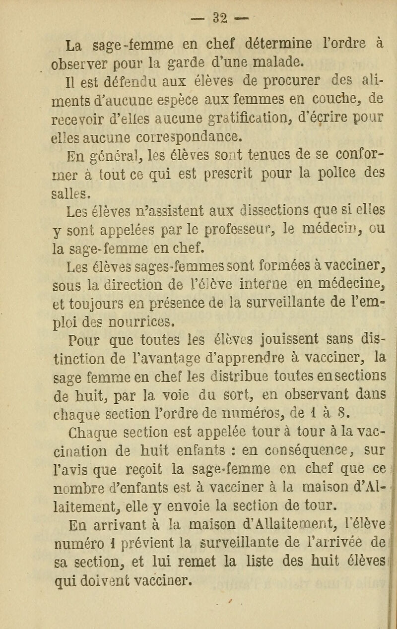 La sage-femme en chef détermine l'ordre à observer pour la garde d'une malade. Il est défendu aux élèves de procurer des ali- ments d'aucune espèce aux femmes en couche, de recevoir d'elles aucune gratificdlion, d'écrire pour elles aucune correspondance. En général, les élèves soat tenues de se confor- mer à tout ce qui est prescrit pour la police des salles. Les élèves n'assistent aux dissections que si elles y sont appelées par le professeur, le médecin, ou la sage-femme en chef. Les élèves sages-femmes sont formées à vacciner, sous la direction de l'élève interne en médecine, et toujours en présence de la surveillante de l'em- ploi des nourrices. Pour que toutes les élèves jouissent sans dis- tinction de l'avantage d'apprendre à vacciner, la sage femme en chef les distribue toutes en sections de huit, par la voie du sort, en observant dans chaque section l'ordre de numéros, de i à 8. Chaque section est appelée tour à tour à la vac- cination de huit enfants : en conséquence, sur l'avis que reçoit la sage-femme en chef que ce ! nombre d'enfants est à vacciner à la maison d'Al- ■ lâitementj elle y envoie la section de tour. En arrivant à la maison d'Allaitement, 1 élève numéro 1 prévient la surveillante de l'arrivée de sa section, et lui remet la liste des huit élèves qui doivent vacciner.