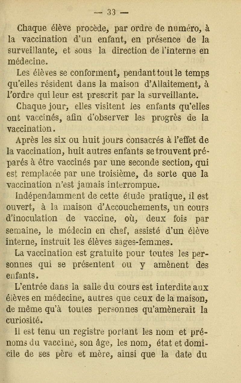 Chaque élève procède, par ordre de numéro, à la vaccination d'an enfant, en présence de la surveillante, et sous la direction de l'interne en médecine. Les élèves se conforment, pendant tout le temps qu'elles résident dans la maison d'Allaitement, à Tordre qui leur est prescrit par la surveillante. Chaque jour, elles visitent les enfants qu'elles ont vaccinés, afin d'observer les progrès de la vaccination. Après les six ou huit jours consacrés à l'effet de la vaccination, huit autres enfants se trouvent pré- parés à être vaccinés par une seconde section, qui est remplacée par une troisième, de sorte que la vaccination n'est jamais interrompue. Indépendamment de cette étude pratique, il est ouvert, à la maison d'Accouchements, un cours d'inoculation de vaccine, où, deux fois par semaine, le médecin en chef, assisté d'un élève interne, instruit les élèves sages-femmes. La vaccination est gratuite pour toutes les per- sonnes qui se présentent ou y amènent des enfants. L'entrée dans la salle du cours est interdite aux élèves en médecine, autres que ceux de la maison, de même qu'à toutes personnes qu'amènerait la curiosité. Il est tenu un registre portant les nom et pré- noms du vacciné, son âge, les nom, état et domi- cile de ses père et mère, ainsi que la date du