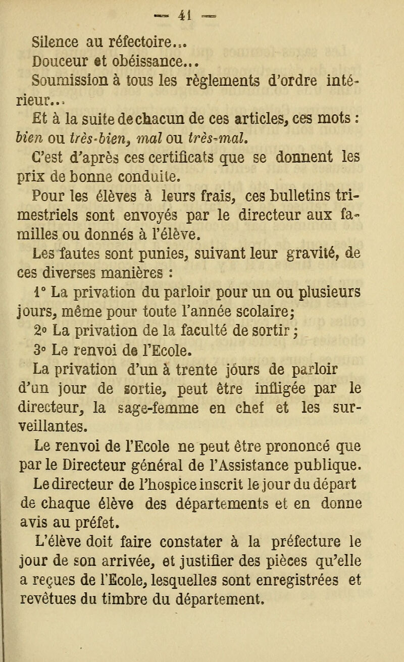 Silence au réfectoire... Douceur et obéissance... Soumission à tous les règlements d'ordre inté- rieur... Et à la suite de chacun de ces articles, ces mots : bien ou très-bien^ mal ou très-mal. C'est d'après ces certificats que se donnent les prix de bonne conduite. Pour les élèves à leurs frais, ces bulletins tri- mestriels sont envoyés par le directeur aux fa- milles ou donnés à l'élève. Les fautes sont punies, suivant leur gravité, de ces diverses manières : 1° La privation du parloir pour un ou plusieurs jours, même pour toute l'année scolaire; 2° La privation de la faculté de sortir -, 3° Le renvoi de TEcole. La privation d'un à trente jours de parloir d'un jour de sortie, peut être infligée par le directeur, la sage-femme en chef et les sur- veillantes. Le renvoi de l'Ecole ne peut être prononcé que par le Directeur général de l'Assistance publique. Le directeur de l'hospice inscrit le jour du départ de chaque élève des départements et en donne avis au préfet. L'élève doit faire constater à la préfecture le jour de son arrivée, et justifier des pièces qu'elle a reçues de l'Ecole, lesquelles sont enregistrées et revêtues du timbre du département.