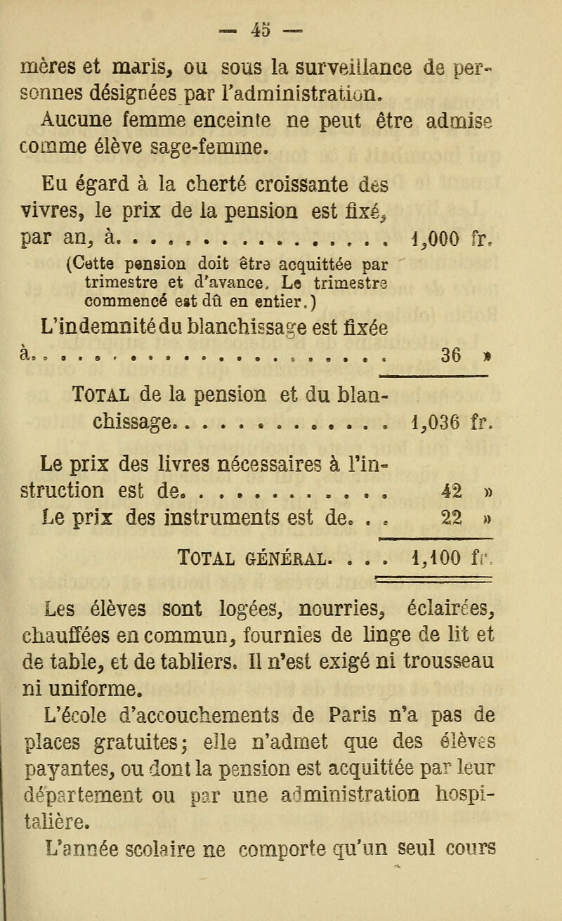 mères et maris, ou sous la surveillance de per- sonnes désignées par l'administration. Aucune femme enceinte ne peut être admise comme élève sage-femme. Eu égard à la cherté croissante des vivres, le prix de la pension est flxé^ par an, à d.OOO fr, (Cette pension doit être acquittée par trimestre et d'avance. Le trimestre commencé est dû en entier.) L'Indemnité du blanchissage est fixée à 36 » Total de la pension et du blan- chissage 1,036 fr. Le prix des livres nécessaires à l'in- struction est de 42 » Le prix des instruments est de. . . 22 » Total (Général. ... i,ioo fr. Les élèves sont logées, nourries, éclairées, chauffées en commun, fournies de linge de lit et de table, et de tabliers. Il n'est exigé ni trousseau ni uniforme. L'école d'accouchements de Paris n'a pas de places gratuites; elle n'adrûet que des élèves payantes, ou dont la pension est acquittée par leur département ou par une administration hospi- talière. L'année scolaire ne comporte qu'un seul cours