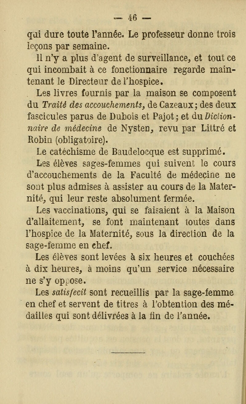 qui dure toute Tannée. Le professeur donne trois leçons par semaine. li n'y a plus d'agent de surveillance, et tout ce qui incombait à ce fonctionnaire regarde main- tenant le Directeur de l'hospice. , Les livres fournis par la maison se composent du TroÂté des accouchements, de Cazeaux; des deux fascicules parus de Dubois et Pajot; et àw. Diction- naire de médecine de Nysten, revu par Liltré et Robin (obligatoire). Le catéchisme de Baudelocque est supprimé. Les élèves sages-femmes qui suivent le cours d'accouchements de la Faculté de médecine ne sont plus admises à assister au cours de la Mater- nité, qui leur reste absolument fermée. Les vaccinations, qui se faisaient à la Maison d'allaitement, se font maintenant toutes dans l'hospice de la Maternité, sous la direction de la sage-femme en chef. Les élèves sont levées à six heures et couchées à dix heures, à moins qu'un service nécessaire ne s'y oppose. Les satisfecit sont recueillis par la sage-femme en chef et servent de titres à l'obtention des mé- dailles qui sont délivrées à la fin de l'année.