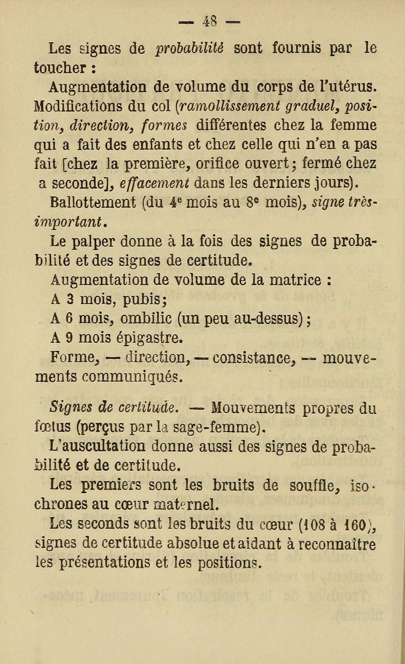 Les signes de probabilité sont fournis par le toucher : Augmentation de volume du corps de Tutérus. Modifications du col [ramollissement graduel, posi- tion, direction, formes différentes chez la femme qui a fait des enfants et chez celle qui n'en a pas fait [chez la première, orifice ouvert ; fermé chez a seconde], effacement dans les derniers jours). Ballottement (du 4« mois au 8^ mois), signe très- important. Le palper donne à la fois des signes de proha- bilité et des signes de certitude. Augmentation de volume de la matrice : A 3 mois, puhis; A 6 mois, ombilic (un peu au-dessus) ; A 9 mois épigastre. Forme, — direction, — consistance, — mouve- ments communiqués. Signes de certitude. — Mouvements propres du fœtus (perçus par la sage-femme). L'auscultation donne aussi des signes de proba- bilité et de certitude. Les premiers sont les bruits de souffle, iso- chrones au cœur maternel. Les seconds sont les bruits du cœur (108 à 160;, signes de certitude absolue et aidant à reconnaître les présentations et les positions.