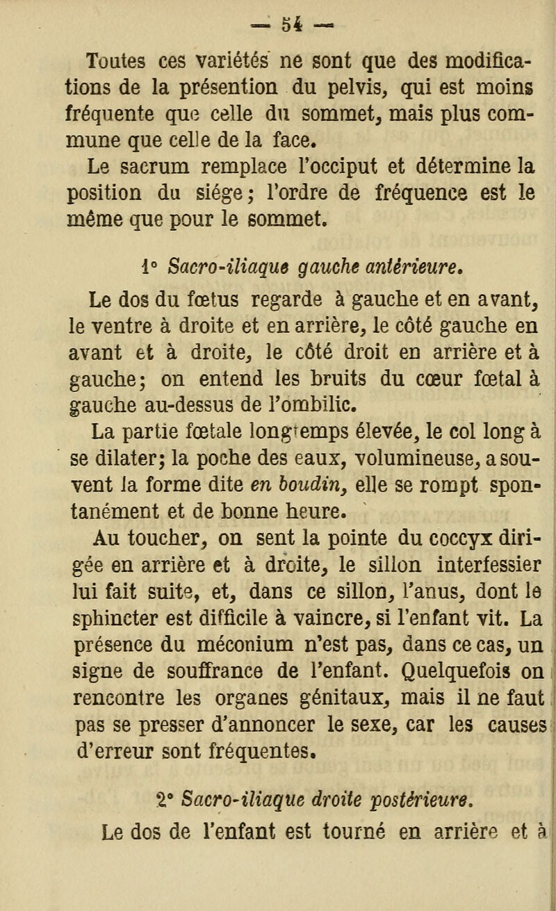 Toutes ces variétés ne sont que des modifica- tions de la présention du pelvis, qui est moins fréquente que celle du sommet, mais plus com- mune que celle de la face. Le sacrum remplace l'occiput et détermine la position du siège; l'ordre de fréquence est le même que pour le sommet. 1° Sacro-iliaque gauche antérieure. Le dos du fœtus regarde à gauche et en avant, le ventre à droite et en arrière, le côté gauche en avant et à droite, le côté droit en arrière et à gauche; on entend les hruits du cœur fœtal à gauche au-dessus de l'ombilic. La partie foetale longtemps élevée, le col long à se dilater; la poche des eaux, volumineuse, a sou- vent la forme dite en boudin, elle se rompt spon- tanément et de bonne heure. Au toucher, on sent la pointe du coccyx diri- gée en arrière et à droite, le sillon interfessier lui fait suite, et, dans ce sillon, l'anus, dont le sphincter est difficile à vaincre, si l'enfant vit. La présence du méconium n'est pas, dans ce cas, un signe de souffrance de Tenfant. Quelquefois on rencontre les organes génitaux, mais il ne faut pas se presser d'annoncer le sexe, car les causes d'erreur sont fréquentes. 2,' Sacro-iliaque droite postérieure. Le dos de l'enfant est tourné en arrière et à