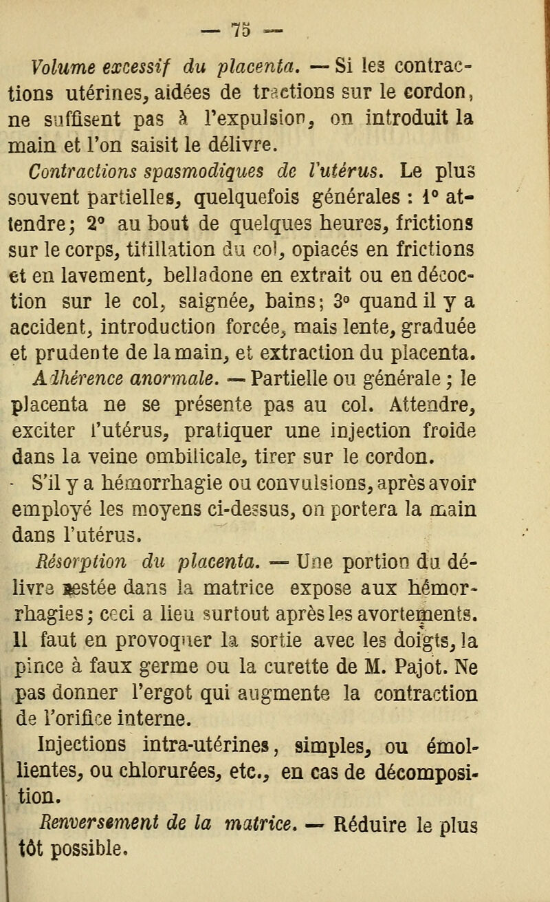 Volume excessif du placenta. — Si les contrac- tions utérines, aidées de tractions sur le cordon, ne suffisent pas à l'expulsion, on introduit la main et l'on saisit le délivre. Contractions spasmodiques de Vutérus. Le plus souvent partielles, quelquefois générales : 1° at- tendre; 2^ au bout de quelques heures, frictions sur le corps, titillation du col, opiacés en frictions et en lavement, belladone en extrait ou en décoc- tion sur le col, saignée, bains; 3° quand il y a accident, introduction forcée, mais lente, graduée et prudente de la main, et extraction du placenta. Adhérence anormale. — Partielle ou générale ; le placenta ne se présente pas au col. Attendre, exciter l'utérus, pratiquer une injection froide dans la veine ombilicale, tirer sur le cordon. - S'il y a bémorrbagie ou convulsions, après avoir employé les moyens ci-dessus, on portera la main dans l'utérus. Résorption du placenta. — Une portion du dé- livra i|8stée dans la matrice expose aux hémor- rhagies; ceci a lieu surtout après les avortepents. 11 faut en provoquer la sortie avec les doigts, la pince à faux germe ou la curette de M. Pajot. Ne pas donner l'ergot qui augmente la contraction de l'orifice interne. Injections intra-utérines, simples, ou émol- lientes, ou chlorurées, etc., en cas de décomposi- tion. Renversement de la matrice, — Réduire le plus tôt possible.