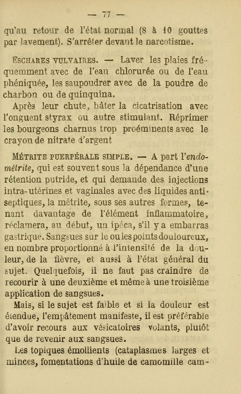 qu'au retour de l'état normal (8 à 10 gouttes par lavement). S'arrêter devant le narcotisme. EsGHARES VULYAIRES. — Laver les plaies fré- quemment avec de l'eau chlorurée ou de l'eau phéniquée, les saupoudrer avec de la poudre de charbon ou de quinquina. Après leur chute, hâter la cicatrisation avec l'onguent styrax ou autre stimulant. Réprimer les bourgeons charnus trop proéminents avec le crayon de nitrate d'argent MÉTRiTS PUERPÉRALE SIMPLE. — A part Veudo- métrite, qui est souvent sous la dépendance d'une rétention putride, et qui demande des injections intra-utérines et vaginales avec des liquides anti' septiques, la métrite^ sous ses autres formes, te- nant davantage de Télément inflammatoire ^ réclamera, au début, ua ipéca, s'il y a embarras gastrique. Sangèues sur le ou les points douloureux, en nombre proportionné à l'intensité de la dou- leur, de la fièvre, et aussi à Fétat général du sujet. Quelquefois, il ne faut pas craindre de recourir à une deuxième et même à une troisième application de sangsues. Mais, si le sujet est faible et si la douleur est étendue, l'empâtement manifeste, il est préférable d'avoir recours aux vésicatoires volants, pluiôt que de revenir aux sangsues. Les topiques émollients (cataplasmes larges et minces, fomentations d'huile de camomille cam»