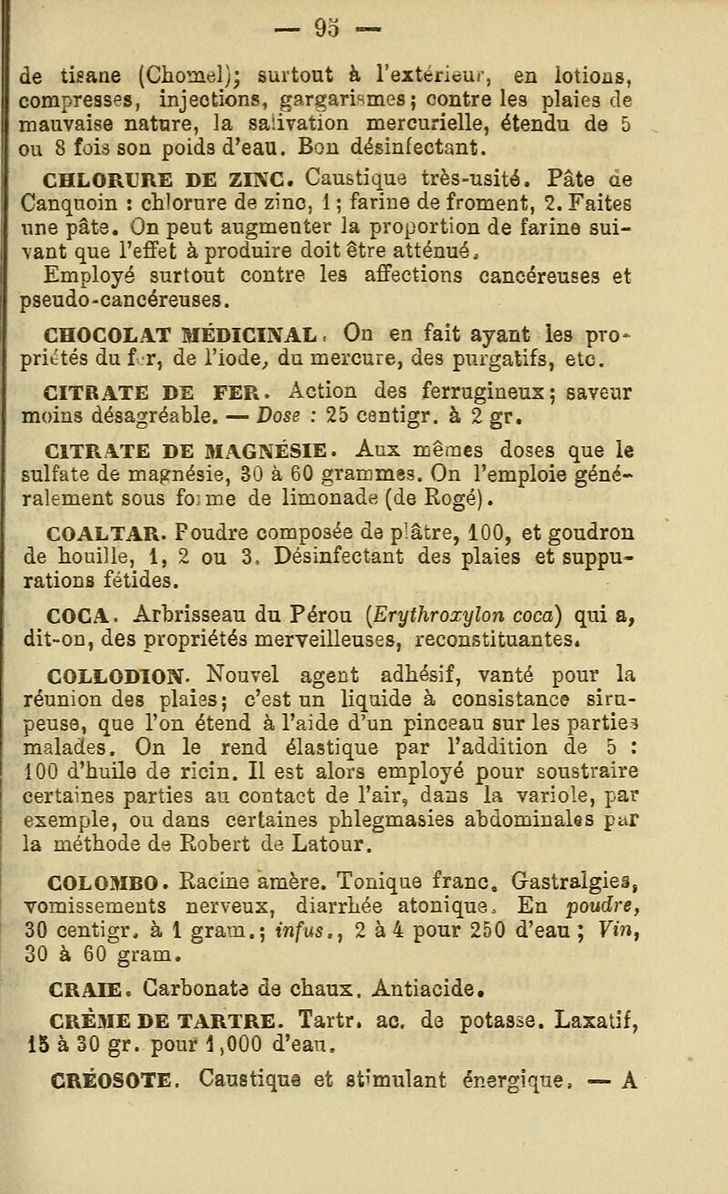 de tisane (Chomel); surtout à l'extérieur, en lotions, compresses, injections, gargarismes; contre les plaies de mauvaise nature, la salivation mercurielle, étendu de 5 ou 8 fois son poids d'eau. Bon désinfectant. CHLORURE DE ZINC. Caustique très-usité. Pâte de Canquoin : chlorure de zinc, 1 ; farine de froment, 2. Faites une pâte. On peut augmenter la proportion de farine sui- vant que l'effet à produire doit être atténué. Employé surtout contre les affections cancéreuses et pseudo-cancéreuses. CHOCOLAT MÉDICINAL. On en fait ayant les pro- prittés du f-r, de l'iode^ du mercure, des purgatifs, etc. CITRATE DE FER. Action des ferrugineux; saveur moins désagréable. — Dose : 25 centigr. à 2 gr. CITRATE DE MAGNÉSIE. Aux mêmes doses que le sulfate de magnésie, 30 à 60 grammes. On l'emploie géné- ralement sous fo;me de limonade (de Rogé). COALTAR. Foudre composée de plâtre, 100, et goudron de houille, 1, 2 ou 3. Désinfectant des plaies et suppu- rations fétides. COCA. Arbrisseau du Pérou [Erythroxylon coca) qui a, dit-on, des propriétés merveilleuses, reconstituantes. COLLODION. Nouvel agent adhésif, vanté pour la réunion des plaies ; c'est un liquide à consistance siru- peuse, que l'on étend à l'aide d'un pinceau sur les parties malades. On le rend élastique par l'addition de 5 : 100 d'huile de ricin. Il est alors employé pour soustraire certaines parties au contact de l'air, dans la variole, par exemple, ou dans certaines phlegmasies abdominales par la méthode de Robert de Latour. COLOMBO. Racine amère. Tonique franc. Gastralgies, vomissements nerveux, diarrhée atonique. En poudre, 30 centigr, à 1 gram.; infus., 2 à 4 pour 250 d'eau ; Vin, 30 à 60 gram. CRAIE. Carbonate de chaux. Antiacide. CRÈME DE TARTRE. Tartr. ac. de potasse. Laxatif, 15 à 30 gr. pour 1,000 d'eau. CRÉOSOTE. Caustique et stimulant énergique, — A