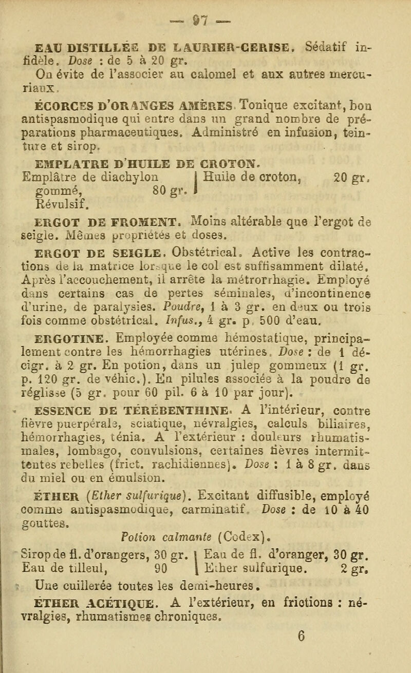 EAU DISTILLÉS DE LAURIER-CERISE. Sédatif in- fidèle. Dose : de 5 à 20 gr. On évite de l'associer au calomel et aux autres inercu- riaux. ÉGORGES d'oranges AMÈRES. Touique excitant, bon antispasmodique qui entre dans nn grand nombre de pré- parations pharmaceutiques. Administré en infusion, tein- ture et sirop, EMPLATRE D'HUILE DE CROTON. Emplâtre de diachylon j Huile de croton, 20 gr. gommé, 80 gr. I Révulsif. ERGOT DE FROMENT. Moins altérable que l'ergot de seigle. IvlêintiS propriétés et doses. ERGOT DE SEIGLE. ObstétrioaL Active les contrac- tions dô la matrice lor. que le col est suffisamment dilaté. Après l'accouchement, il arrête la métrorrhagie. Employé dans certains cas de pertes séminales, a'incontinence d'urine, de paralysies. Poudre, 1 à 3 gr. en diux ou trois fois comme obstétrical. Infus., 4 gr. p, 500 d'eau, ERGOTINE. Employée comme hémostatique, principa- lement contre les hémorrhagies utérines. Dose: de 1 dé- cigr. à 2 gr. En potion, dans un julep gommeux (1 gr. p. 120 gr. de véhic). En pilules associés à la poudre de réglisse (5 gr. pour 60 pil. 6 à iO par jour). ESSENCE DE TÉRÉBENTHINE. A l'intérieur, contre fièvre puerpérale, sciatique, névralgies, calculs biliaires, hémorrhagies, ténia. A l'extérieur : douhurs rhumatis- males, lombago, convulsions, certaines lièvres intermit» tentes rebelles (frict. rachidiennes'j. Dose : 1 à 8gr. dans du miel ou en émulsion. ÉTHER (Ether suîfurique). Excitant diffusibîe, employé comme auiispasmodique, carminatif. Dose : de lO à 40 gouttes. Potion calmante (Codex). Sirop de 11. d'orangers, 30 gr. | Eau de fl. d'oranger, 30 gr. Eau de tilleul, 90 l Eiher suîfurique. 2 gr. Une cuillerée toutes les demi-heures. ÉTHER AGÉTIQUE. A l'extérieur, en frictions ; né- vralgies, rhumatismes chroniques.