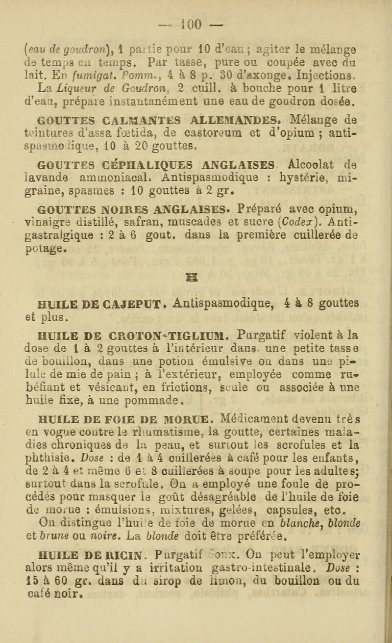 - {00 — {eau de goudron)^ 1 partie pour 10 d'eau ; agiter le mélange de temps eu temps. Par tasse, pure ou coupée avec du lait. En fumigat. Pomm., 4 à 8 p. 30 d'axonge. Injections, La Liqueur de Goudron, 2 cuill. à bouche pour 1 litre d'eaa. prépaie instantanément une eau de goudron dosée. GOUTTES CALM.INTES ALLEMANDES. Mélange de teintures d'assa fœtida, de castoreum et d'opium ; anti- spasmo lique, 10 à 20 gouttes. GOUTTES CÉPHALIQUES ANGLAISES Alcoolat de iavande aminoniacaL Antispasmodique : hystérie, mi- graine, spasmes : 10 gouttes à 2 gr. GOUTTES NOiRES ANGLAISES- Préparé avec opium, vinaigre distillé, safran, muscades et sucre [Codex], Anti- gastralgique : 2 à 6 goût, dans la première cuillerée de potage. HUILE DE CAJEPUT. Antispasmodique, 4 à 8 gouttes et plus. HUILE DE CROTON'TÏGLIUM. Purgatif violent à la dose de 1 à 2 gouttes à l'intérieur dans^ une petite tasse de bouillon, dans une potion émulsive ou dans unt- pi- lule de mie de pain ; à l'extérieur, employée comme ru- béfiant et vésicaut, en frictions, seule ou associée à une huile fixe, à une pommade. HUILE DE FOIE DE MORUE. Médicament devenu très en vogue contre le rhumatisme, la goutte, certaines mala- dies chroniques de hi peau, et surtout les scrofules et la phthisie. Dose : de 1 à 4 cuillerées à café pour les eufants, de 2 à 4 et même 6 et. 8 cuillerées à âoupe pour les adultes; surtout dans la scrofule. On a employé une foule de pro- cédés pour masquer le goût désagréable de Thuile de foie de mOiue : émulsions, mixtures, gf^lées, capsules, eto. On distingue l'huile de foie de morue en blanchej blonde et brune ou noire. La blonde doit être préférée. HUILE DE RICIN. Purgatif ■ot;x. On peut l'employer alors même qu'il y a irritation gastto-intebtinale. Dose: 15 à 60 gr. dans du sirop de limon, du bouillon ou du café noir.