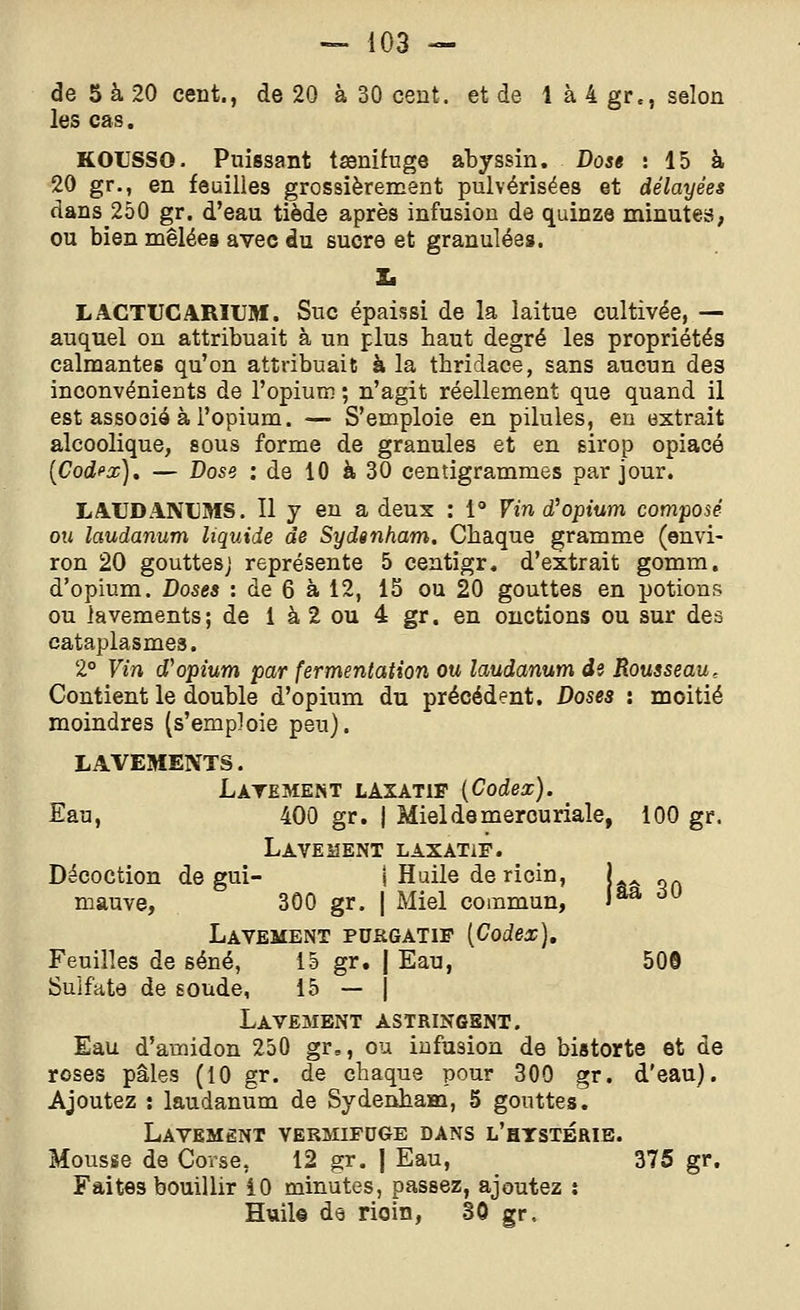 de 5 à 20 cent., de 20 à 30 cent, et de 1 à 4 gr., selon les cas. KOUSSO. Puissant tœnifuge abyssin. Dose : 15 à 20 gr., en feuilles grossièrement pulvérisées et délayées dans 250 gr. d'eau tiède après infusion de quinze minute»; ou bien mêlées avec du sucre et granulées. X. LACTUCARIUM. Suc épaissi de la laitue cultivée, — auquel on attribuait à un plus haut degré les propriétés calmantes qu'on attribuait à la thridace, sans aucun des inconvénients de l'opium ; n'agit réellement que quand il est assooié à l'opium. — S'emploie en pilules, eu extrait alcoolique, sous forme de granules et en sirop opiacé [Codi'x), — Dose : de 10 à 30 centigrammes par jour. LAUDANUMS. Il y en a deux : 1° Vin d'opium composé ou laudanum liquide de Sydsnham. Chaque gramme (envi- ron 20 gouttes; représente 5 centigr, d'extrait gomm. d'opium. Doses : de 6 à 12, 15 ou 20 gouttes en potions ou lavements; de 1 à 2 ou 4 gr. en onctions ou sur des cataplasmes. 2° Vin d''opium par fermentation ou laudanum de Rousseau, Contient le double d'opium du précédent. Doses : moitié moindres (s'emploie peu). LAVEMENTS. Latement laxatif {Codex). Eau, 4O0 gr. | Miel de mercuriale, 100 gr. Lavement laxatif. Décoction de gui- i Huile de ricin, | „ mauve, 300 gr. | Miel commun, jaa ^ Lavement purgatif [Codex], Feuilles de séné, 15 gr. | Eau, 50© Sulfate de soude, 15 — j Lavement astringent. Eau d'amidon 250 gr,, ou infusion de bistorte et de roses pâles (10 gr. de chaque pour 300 gr. d'eau). Ajoutez : laudanum de Sydenbam, 5 gouttes. Lavement vermifuge dans l'htstbrib. Mousse de Corse, 12 gr. | Eau, 375 gr. Faites bouillir iO minutes, passez, ajoutez j Huil© de ricin, 30 gr.