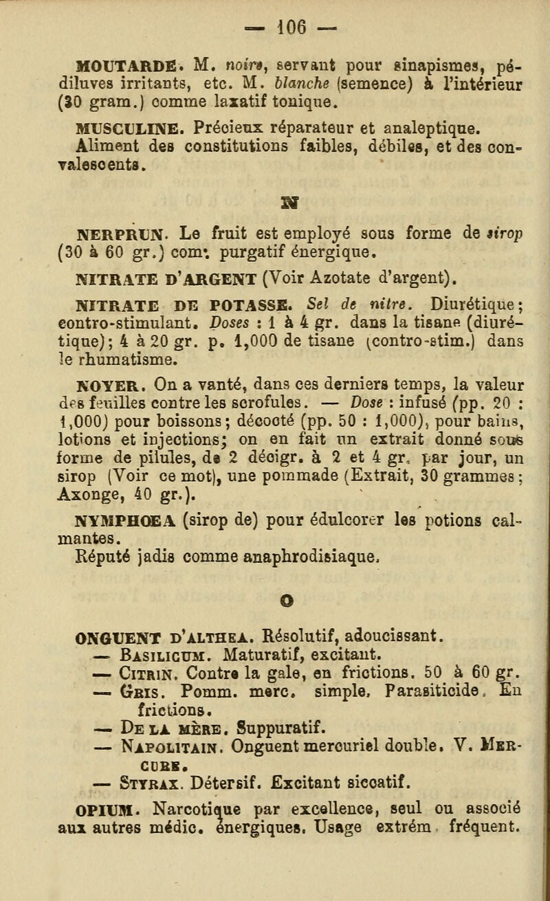 MOUTARDE. M. noir», servant pour ginapismes, pé- diluves irritants, etc. M. blanche (semence) à l'intérieur (ÎO gram.) comme laxatif tonique. MtJSCULINE. Précieux réparateur et analeptique. Aliment des constitutions faibles, débiles, et des con- Talesoents. NERPRUN. Le fruit est employé sous forme de airop (30 à 60 gr.) corn*, purgatif énergique. NITRATE d'argent (Voir Azotate d'argent). NITRATE DE POTASSE. Sel de nilre. Diurétique; contro-stimulant. Doses : 1 à 4 gr. dans la tisane (diuré- tique); 4 à 20 gr. p. 1,000 de tisane (^contro-stim.) dans le rhumatisme. NOYER. On a vanté, dans ces derniers temps, la valeur des feuilles contre les scrofules. — Dose : infusé (pp. 20 : 1,000) pour boissons; décooté (pp. 50 : 1,000), pour bains, lofons et injections; on en fait un extrait donné sotïfe forme de pilules, de 2 déoigr. à 2 et 4 gr, par jour, un sirop (Voir ce mot), une pommade (Extrait, 30 grammes ; Axonge, 40 gr.). NYMPHŒA (sirop de) pour édulcorer les potions cal- mantes. Réputé jadis comme anaphrodisiaque. ONGUENT d'althex. Résolutif, adoucissant. — Basilictjm. Maturatif, excitant. — CiTRiN. Contr» la gale, en frictions. 50 à 60 gr. — Gbis. Pomm. merc. simple, Parasiticide. En frictions. — Delà mère. Suppuratif. — Napolitain. Onguent mercuriel double, V. Mkr- CDBB. — Sttkax. Détersif. Excitant siccatif. OPIUM. Narcotique par excellence, seul ou associé aux autres médic. énergiques. Usage extrém. fréquent.