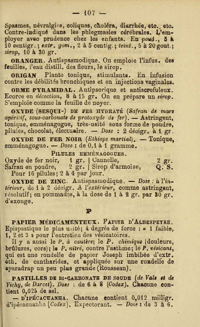 Spasmes, névralgies, coliques, eîioléra, diarrhée, eto., eto. Contre-indiqué dans les phlegmasies cérébrales. L'em- ployer avio prudence chez les enfants. En poud., 5 à 10 oentigr. ; extr, gom.j 2 à 5 centig. ; teint., 5 à 20goût,; sirop, 10 à 30 gr. ORANGER. Antispasmodique. On emploie l'infus. des feuilles, i'eau distill. des fleurs, Je sirop, ORIGAN Plante tonique, stimulante. En infusion contre les débilités bronchiques et en injections vaginales. ORME PYRAMIDAL. Antipsorique et antîscrofuleux. Ecorce en décoction, 8 à 15 gr. On en prépare un sirop. S'emploie comme la feuille de noyer. OXYDE (SESQUI-) DE FER HYDRATÉ {Safran de mars apéritif, sous-carbonate ds protoxyde de fer). — Astringent, tonique, emménagogue, très-usité sous forme de poudre, pilules, chocolat, électuaire. — Dose : 2 déoigr. à 1 gr. OXYDE DE FER NOIR {Ethiops martial), —Tonique, emménagogue. — Dose : de 0,1 à 1 gramme. Pilules emménagogues. Oxyde de fer noir, 1 gr. | Cannelle, 2 gr. Safran en poudre, 2 gr. | Sirop d'armoise, Q. S. Pour 16 pilules; 2 à 4 par jour. OXYDE DE ZINC. Antispasmodique. — Dose : a Vin- tériiur, de 1 à 2 décigr. A Vextérieur, comme astringent, résolutif; en pommades, à la dose de 1 à 2 gr. par 30 gr, d'axonge. PAPIER MÉDICAMENTEUX. PapISR d'AlBESPETRE. Epispastique le plus u>ité; 4 degrés de force : »< 1 faible, 1, 2 et 3 » pour l'entretien des vésicatoires. Il y a aussi le P. à cautère; le P. chimique {douleurs, brûlures, cors); le P, nitré, contre l'asthme; le P. véaicant, qui est une rondelle de papier Joseph imbibée d'extr. éth, de cantharides, et appliquée sur une roadelle de sparadrap un peu plus grande (Rousseau). PASTILLES DE Bl-CAKBONATB DE SdODE [de Valt it de Vichy, deDarcet). Dos3 : de 6 à 8 [Codex), Gkaoune con- tient 0,025 de sel. — d'ipécacuanha. Chacune contient 0,012 milligr. d'ipécacuanlia (Codeic). Expectorant. — Dose: de 3 à 6,