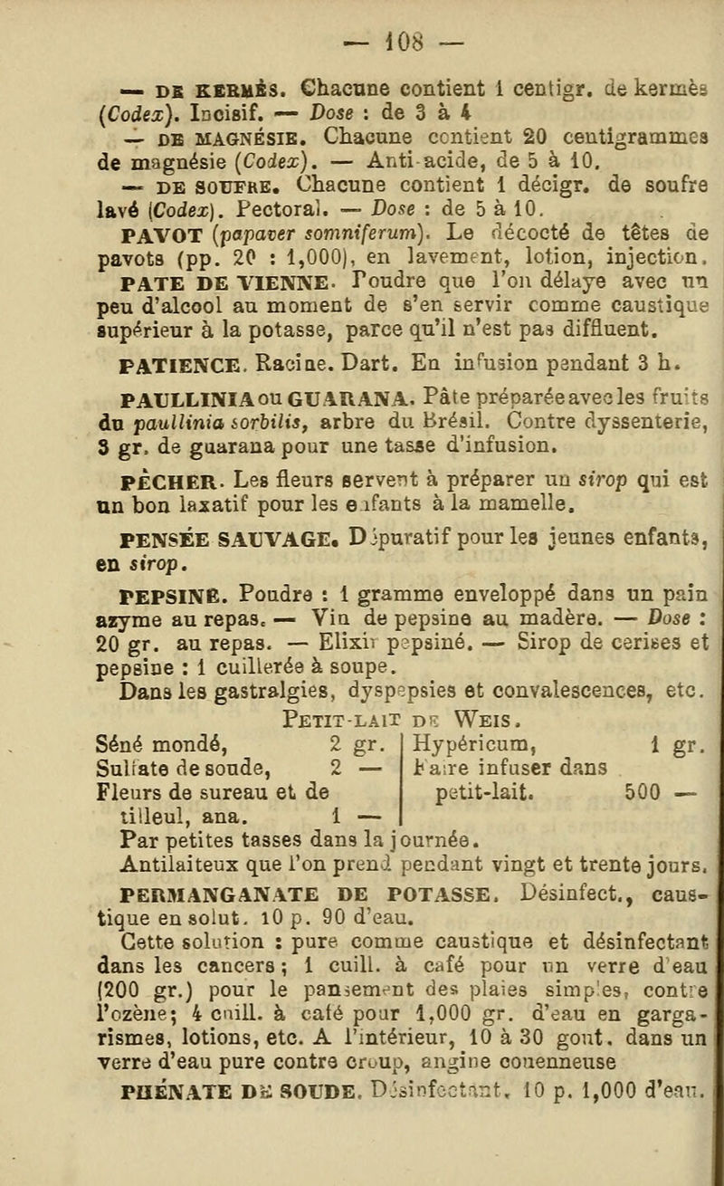 — DS KSBués. Chacune contient 1 centigr. de kermès (Codex). Incisif. — Dose : de 3 à 4 — DB MAGNÉSIE. Chacune contient 20 centigrammes de magnésie (Codex). — Anti acide, de 5 à 10. — DE SOUFRE. Chacune contient 1 décigr, de soufre lavé (Codex). Fectoraî. — Dose : de 5 à 10. PAVOT (f)apaver somniferum). Le fîécocté de têtes de pavots (pp. 20 : 1,000), en lavement, lotion, injection. PATE DE VIENNE. Poudre que l'on délaye avec nn peu d'alcool au moment de s'en servir comme caustique supérieur à la potasse, parce qu'il n'est pas diffluent. PATIENCE. Racine. Dart. En infusion pendant 3 h. PAULLINIAouGUAUANA. Pâte préparéeavecles fruits du paullinia iorhilis, arbre du Brésil. Contre dyssenterie, 3 gr. de gaaraua pour une tasjse d'infusion, PECHER. Les fleurs servent à préparer un sirop qui est un bon laxatif pour les e ifants à la mamelle. PENSÉE SAUVAGE. Dipuratif pour les jeunes enfants, en sirop. PEPSINE. Pondre : 1 gramme enveloppé dans un pain azyme au repas. — Vin de pepsine au madère. — Dose : 20 gr. au repas. — Elixir pepsine. — Sirop de cerises et pepsine : 1 cuillerée à soupe. Dans les gastralgies, dyspepsies et convalescences, etc. Petit-lait dk Weis. Hypéricum, 1 gr. Faire infuser dans petit-lait. 500 — Séné mondé, 2 gr. Sulfate de soude, 2 — Fleurs de sureau et de tilleul, ana. 1 — Par petites tasses dans la journée. Antilaiteux que l'on prend pendant vingt et trente jours, PERMANGANATE DE POTASSE. Désinfect., caus- tique en solut, lOp. 90 d'eau. Cette solution : pure comme caustique et désinfectant, dans les cancers; 1 cuill. à café pour nn verre d eau (200 gr.) pour le pan^em^^nt des plaies simples, contre l'ozène; 4 caill. à caté pour 1,000 gr. d'eau en garga- rismes, lotions, etc. A l'intérieur, 10 à 30 gont. dans un •verre d'eau pure contre croup, angine couenneuse PHÉNATE DK SOUDE. Disinfcctn.nt. 10 p. 1,000 d'can.