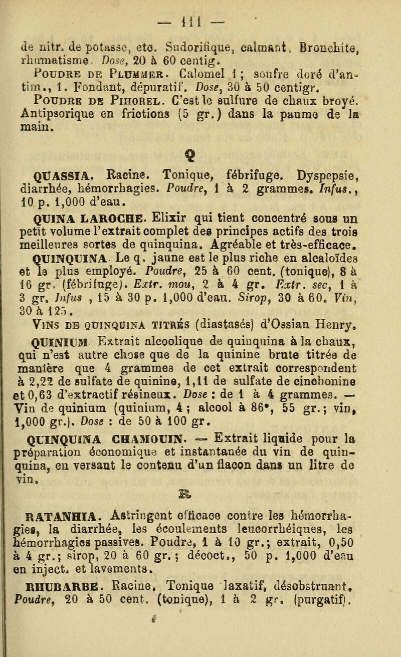 de nitr. de potasse, eto. Sudoririque, calmant, Broncliitej rliiiTHatisme. Dose, 20 à 60 centig. Poudre de Plummer. Calomel 1; soufre doré d'an- tim., 1. Fondant, dépuratif. Dose, 30 à 50 centigr. Poudre de Pihorel. C'est le sulfure de chaux broyé. Antipsorique en frictions (5 gr.) dans la paumo de la main. QUASSIA. Racine. Tonique, fébrifuge. Dyspepsie, diarrhée, hémorrhagies. Poudre, 1 à 2 grammes, Infus., 10 p. 1,000 d'eau. QUINA LAROCHE. Elixir qui tient concentré sous un petit volume l'extrait complet des principes actifs des trois meilleures sortes de quinquina. Agréable et très-efficace, QUINQUINA Le q, jaune est le plus riche en alcaloïdes et la plus employé. Poudre, 25 à 60 cent, (tonique), 8 à 16 gr, (fébrifuge). Extr, mou, 2 à 4 gr, Extr. sec, 1 à 3 gr. Jnfus , 15 à 30 p. 1,000 d'eau. Sirop, 30 à 60. Vin, 30 à 125. Vins bb quinquina titrés (diastasés) d'Ossian Henry, QUINIUSî Extrait alcoolique de quinquina à la chaux, qui n'est autre chose que de la quinine brute titrée de manière que 4 grammes de cet extrait correspondent à 2,22 de sulfate de quinine, 1,11 de sulfate de cinohonine et 0,63 d'extractif résineux. Dose : de 1 à 4 grammes. — Vin de quinium (quinium, 4; alcool à 86», 55 gr. ; vin, 1,000 gr.). Dose : de 50 à 100 gr. QUINQUINA CHAMOUIN. — Extrait liqaide pour la préparation économique et instantanée du vin de quin- quina, en versant le contenu d'un flacon dans un litre de vin. B. RATANHIA. Astringent efficace contre les hémorrha- gies, la diarrhée, les écoulements leucorrhéiques, les hémorrhagies passives. Poudre, 1 à 10 gr.; extrait, 0,50 à 4 gr.; sirop, 20 à 60 gr. ; décoct., 50 p. 1,000 d'eau en inject. et lavements. RHUBARBE. Racine. Tonique laxatif, désobstruant. Poudre, 20 à 50 cent, (tonique), là 2 gr, (purgatif).