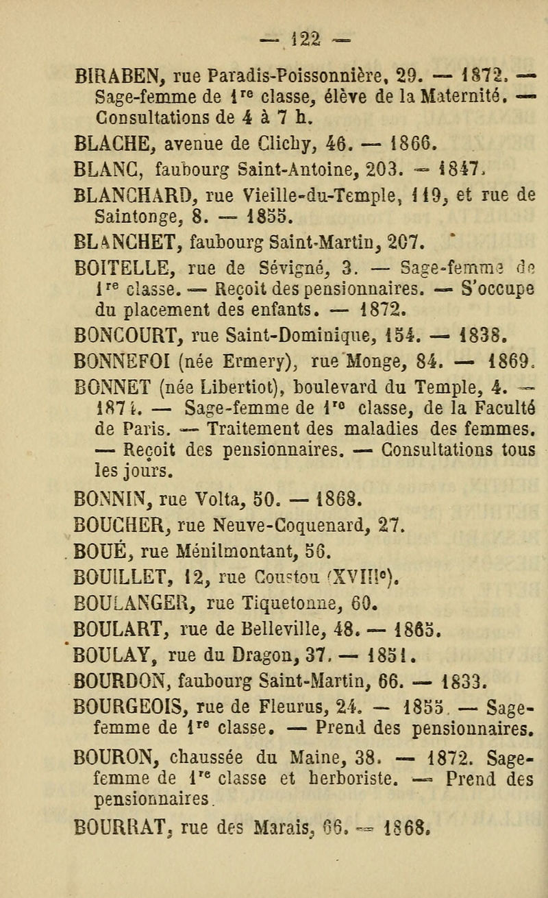 — Î22 — BIRABEN, rue Paradis-Poissonnière, 29. -— 1872. — Sage-femme de i^^ classe, élève de la Maternité. — Consultations de 4 à 7 h. BLAGHE, avenue de Clicliy, 46. — 1866. BLANC, faubourg Saint-Antoine, 203. - 1847, BLANCHARD, rue Vieille-du-Temple, 119, et rue de Saintonge, 8. — 1855. BLANGHET, faubourg Saint-Martin, 207. * BOITELLE, rue de Sévigné, 3. — Sage=femm3 de i^^ classe. — Reçoit des pensionnaires. — S'occupe du placement des enfants. — 1872. BONCOURT, rue Saint-Dominique, 154. — 1838. BONNEFOI (née Ermery), rue Monge, 84. — 1869. BONNET (née Libertiot), boulevard du Temple, 4. — 187 L — Sage-femme de V° classe, de la Faculté de Paris. •— Traitement des maladies des femmes. — Reçoit des pensionnaires. — Consultations tous les jours. BONNIN, rue Volta, 50. — 1868. BOUCHER, rue Neuve-Goquenard, 27. BOUE, rue Ménilmontant, 56. BOUILLET, 12, rue Cou=tou 'XV lî!). BOULANGER, rue Tiquetomie, 60. BOULART, rue de Belle vil le, 48. — 1865. BOULAY, rue du Dragon, 37,-1851. BOURDON, faubourg Saint-Martin, 66. — 1833. BOURGEOIS, rue de Fieurus, 24, — 1855 — Sage- femme de 1'® classe. — Prend des pensionnaires. BOURON, chaussée du Maine, 38. — 1872. Sage- femme de r« classe et herboriste. -° Prend des pensionnaires. BOURRAT, rue des Marais, 66. -== 1868.