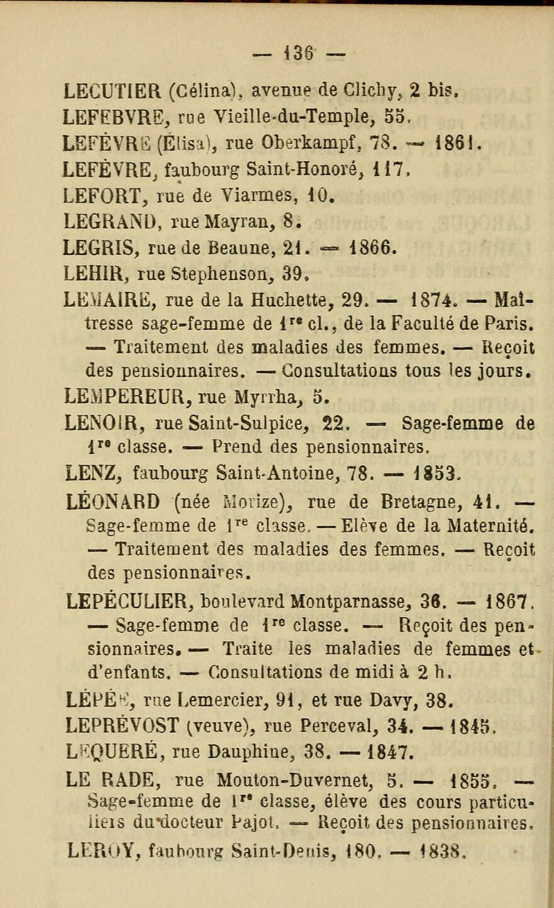 LECUTIER (Gélina), avenue de Clicby, 2 bis. LEFEBVRE, rue Vieille-da-Temple, 55, LEFÉVRS (Élisa), rue Oberkampf, 78. --- 1861. LEFÈVRE, faubourg Saint-Honoré, 117. LEFORT, rue de Viarmes, 10. LEGRAND, rueMayran, 8. LEGRIS, rue de Beaune, 21. — 1866. LEHIR, rue Stephenson, 39, LEMAIRE, rue de la Huchette, 29. — 1874. — Mal- tresse sage-femme de 1 cl., de la Faculté de Paris. — Traitement des maladies des femmes. — Reçoit des pensionnaires. — Gousultations tous les jours. LE^JPEREUR, rue Myrrha, 5. LENOIR, rue Saint-Sulpice, 22. — Sage-femme de 1 classe. — Prend des pensionnaires, LENZ, faubourg Saint-Antoine, 78. — 1853. LÉONABD (née Morize), rue de Bretagne, 41. — Sage-femme de i'^ classe. — Elè^e de la Maternité. — Traitement des maladies des femmes. — Reçoit des pensionnaires. LEPÉCULIER, boulevard Montparnasse, 38. — 1867. — Sage-femme de l'*' classe. — Reçoit des pen- sionnaires,— Traite les maladies de femmes et- d'enfants. — Consultations de midi à 2 h. LÉPÉ*^', rue Lemercier, 91, et rue Davy, 38. LEPREVOST (^veuve), rue Perceval, 34. — 1845. LKQUERÉ, rue Dauphiue, 38. — 1847. LE RADE, rue Mouton-Duvernet, 5. — 1855. — Sage-femme de 1 classe, élève des cours particu» iieis du-docteur Pajot. — Reçoit des pensionnaires, LEROY, faubourg Sainl-Oetiis, 180. — 1838,