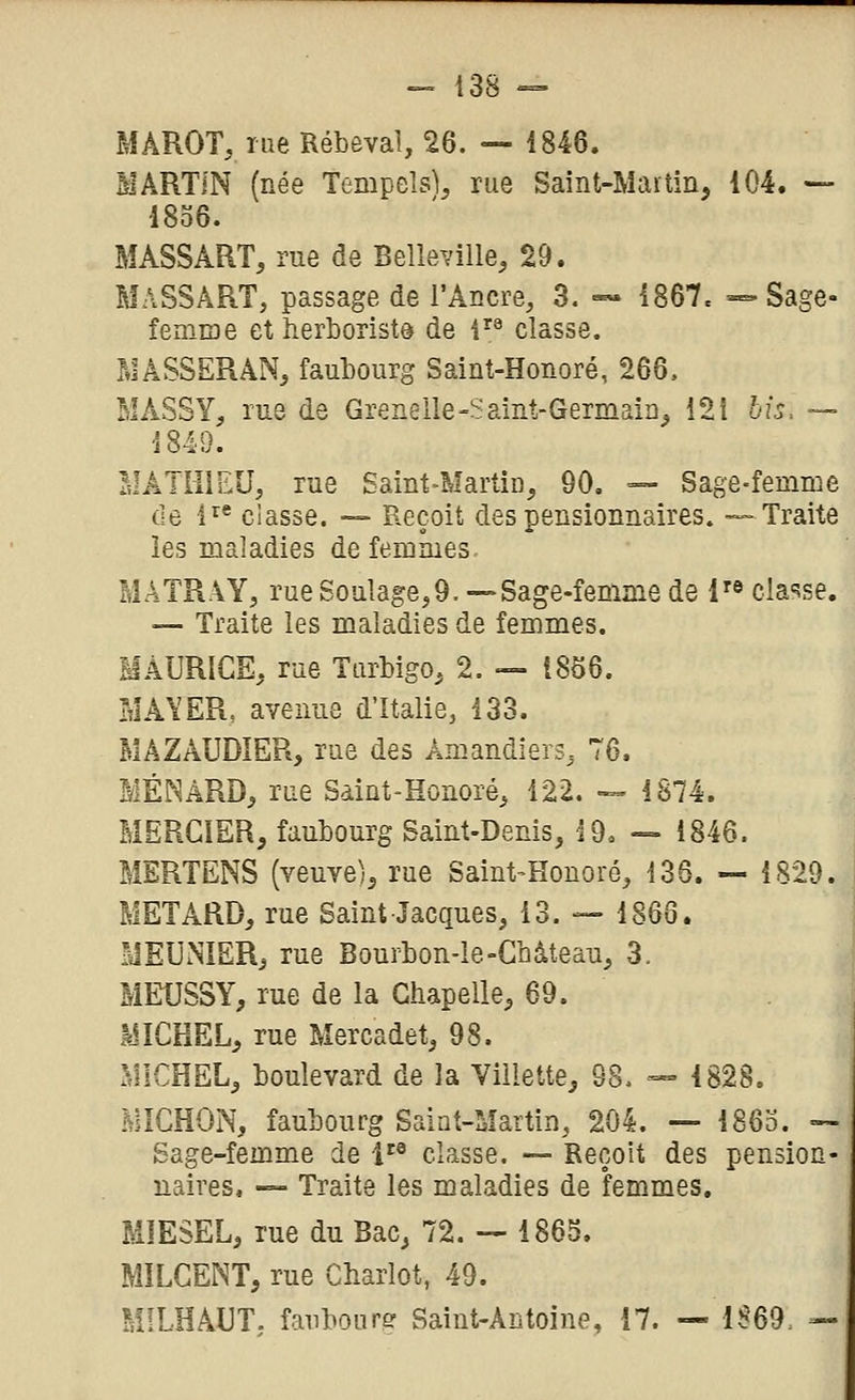 MÂROT, rue Rébeval, 26. — 1846. MARTIN (née Tempeîs)^ rue Saint-Maitin, 104. — 1836. MASSART, rue de BeHeville, 29. MaSSâRT, passage de l'Ancre, 3. ~ 1867. — Sage- fenuDe et îierborist© de l'^^ classe. MASSERAN, faubourg Saint-Honoré, 266. MASSY, rue de Grenelle-Saint-Germain^ 12i bis, — 1849. MÂTI-IIEU, rue Saint-Martiû, 90, =- Sage-femme de 1^* classe. — Reçoit des pensionnaires. — Traite les maladies de femmes, MATRAY, rue Soulage,9. —Sage-femme de l'f^ clause. -— Traite les maladies de femmes. MAURICE, rue Turbigo, 2. — 1866. MA\'ER, avenue d'Italie, 133. MâZAUDIER, rue des Amandiers, 76. MÉNâRD, rue Saint-Honoré, 122. — 1874. MERCIER, faubourg Saint-Denis, 19. — 1846. MERTENS (veuve), rue Saint-Honoré, 136. — 1829. METARD, rue Saint Jacques, 13. — 1866. MEUNIER, rue Bourbon-ie-Château, 3. MEUSSY, rue de la Chapelle, 69. MICHEL, rue Mercadet, 98. MICHEL, boulevard de la Viilette, 98. — 1828. MICHON, faubourg Saint-Martin, 204. — 186o. ~ Sage-femme de i'® classe. -- Reçoit des pension- naires, — Traite les maladies de femmes, MÏESEL, rue du Bac, 72. — 1865. MILCENT, rue Chariot, 49. MILHAUT. fanboure Saint-Antoine, 17. — 1S'69= —