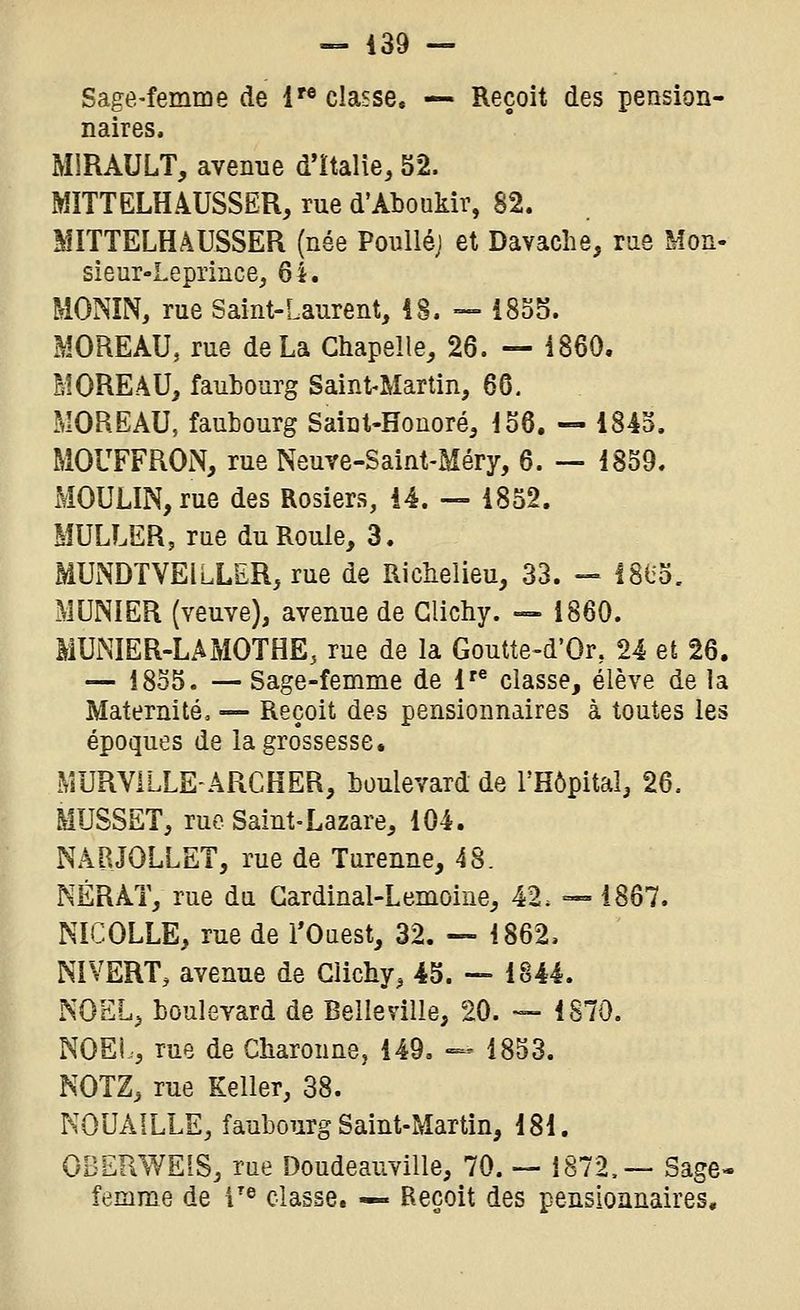 — 439 — Sage-femme de i'« classe. — Reçoit des pension- naires. MiRAULT, avenue d'Italie, 52. MITTELH4USSËR, rue d'Aboukir, 82. MITTELHâUSSER (née Poulléj et Davaclie, rae Mon- sieur-Lepriace, 61. MONÎN, rue Saint-Laurent, iS. — i8o5. MOREAU, rue de La Chapelle, 26. — 1860. ÈIOREAU, faubourg Saint-Martin, 66, MOREAU, faubourg Saint-Houoré, io6. — 1843. MOUFFRON, rue Neuve-Saint-Méry, 6. — 1859. MOULIN, rue des Rosiers, 14. — 1852. MULLER, rne du Roule, 3. MUNDTVEILLER, rue de Richelieu, 33. — ISlia. MUNIER (veuve), avenue de Glichy. -» 1860. MUNIER-LAMOTHE, rue de la Goutte-d'Or, 24 et 26. — 1855. —Sage-femme de 1'® classe, élève de la Maternité, — Reçoit des pensionnaires à toutes les époques de la grossesse. MURVILLE'ÂRCHER, boulevard de l'Hôpital, 26. MUSSET, rue Saint-Lazare, 104. NABJOLLET, rue de Turenne, 48. NÉRAT, rue dn Gardinal-Lemoine, 42. •=-= 1867. NICOLLE, rue de l'Ouest, 32. — 1862, NI VERT, avenue de Glichy, 45. — 1844. NOËL, boulevard de Belle ville, 20. — 1870. NOEi., rue de Charonne, 149. — 1853. NOTZ, rue Keller, 38. KOUAILLE, faubourg Saint-Martin, 181. OBERWEIS, rue Doudeauville, 70. — i872.~ Sage- femme de 1'^ classe. — Reçoit des pensionnaires.