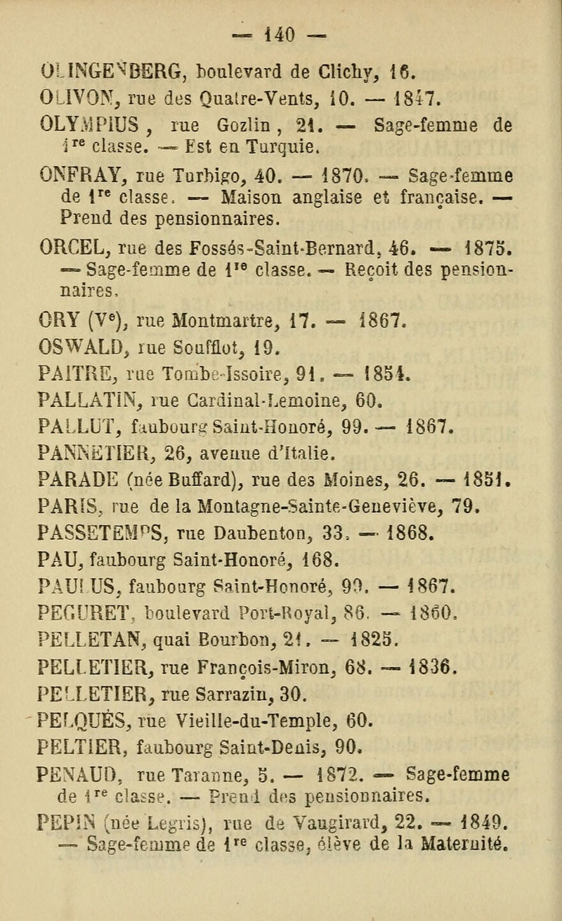 OIINGE^DSRG, houlevard de Clichy, 16. 0LIV9N, rne des Quatre-Vents, iO. — 1847. OLYMPiUS, me Gozlin, 2i. — Sage-femme de i classe. — Est en Turquie. ONFRAY, rue Turbigo, 40. — 1870. — Sage-femme de 1 classe. — Maison anglaise et française. — Prend des pensionnaires. ORCEL, rue des Fossôs-Saint-Bernard, 46. — 1875. — Sage-femme de 1'® classe. ~ Reçoit des pension- naires. ORY (ye), rue Montmartre, 17. — Î867. OSWALD, rue Soufflot, 19. PAITRE, rue Tombe-Issoire, 91. — I85i. PALLATiN, rue Cardinal-F.emoine, 60. PALLLT, faubourg Saiut-Honoré, 99.— 1867. PANKETIER, 26, avenue d'Italie. PARADE (née Buffard), rue des Moines, 26. — 1831. PARIS, rue de la Montagne-Sainte-Geneviève, 79. PASSETEMf^S, rue Daubenton, 33= -• 1868. PAU, faubourg Saint-Honoré, 168. PAU! US, faubourg Saint-Honoré, 90. — 1867. PEGORET, boulevard Port-Royal, 86. — 1860. PELLETAN, quai Bourbon, 21. — 1823. PELLETIER, rue François-Miron, 68. — 1836. PELLETIER, rue Sarraziu, 30. PELQUÈS, rue Vieille-du-Temple, 60. PELTiER, faubourg Saint-Denis, 90, PENAUD, rueTaraime, 5. — 1872. — Sage-femme de i^^ classe. — Prend diîs pensionnaires. PEPhN (née Legris), rue de Vaugirard, 22. — 1849. — Sage-femme de 1'^ classe, élève de la Maternité.