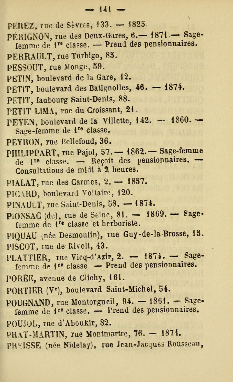 PKREZ, vue de Sèvres, ^33. — 1825. PÉRIGNON, rue des Deux-Gares, 6.— 1871.-- Sage- femme de 1 classe. — Prend des pensionnaires. PERRAULT, rue Turbigo, 85. PESSOUT, rue Monge, 59. PETIN, boulevard de la Gare, 12. PETIT, boulevard des BatignoUes, 46. — 1874. PETIT, faubourg Saint-Denis, 88. PETIT LIMA, rue du Croissant, 21, PEYEN, boulevard de la Villette, 142. — 1860. — Sage-femme de !'*> classe. PEYRON, rue Bellefond, 36. PHILIPPART, rue Pajol, 57.— 1862.— Sage-femme de l'* classe. — Reçoit des pensionnaires. — Consultatious de midi à % heures. PIALAT, rue des Carmes, 2. — 1857. PICARD^ boulevard Voltaire, 120. PINAULT, rue Saint-Denis, 58. — 1874. PiONSAG (de), rue de Seine, 8L — 1869. — Sage- femme de !'• classe et herboriste. PIQUAI) (née Desmoulin), rue Guy-de-la-Brosse, 15. PISGOT, lue de Rivoli, 43. PLATTIER, rue Vicq-d'Azir, 2. — 1874. — Sage- femme ds 1 classe. — Prend des pensionnaires. PORÉE, avenue de Clichy, 161. PORTIER (V«), boulevard Saint-Michel, 54. POUGNAND, rue Montorgueil, 94. — 1861. — Sage- femme de 1« classe. — Prend des pensionnaires. POUiOL, rue d'Aboukir, 82. PRA.T-MÂRTIN, rue Montmartre, 76. — 1874. PRKISSE (née Nidelay), rue Jean-Jaciiues Rousseau,