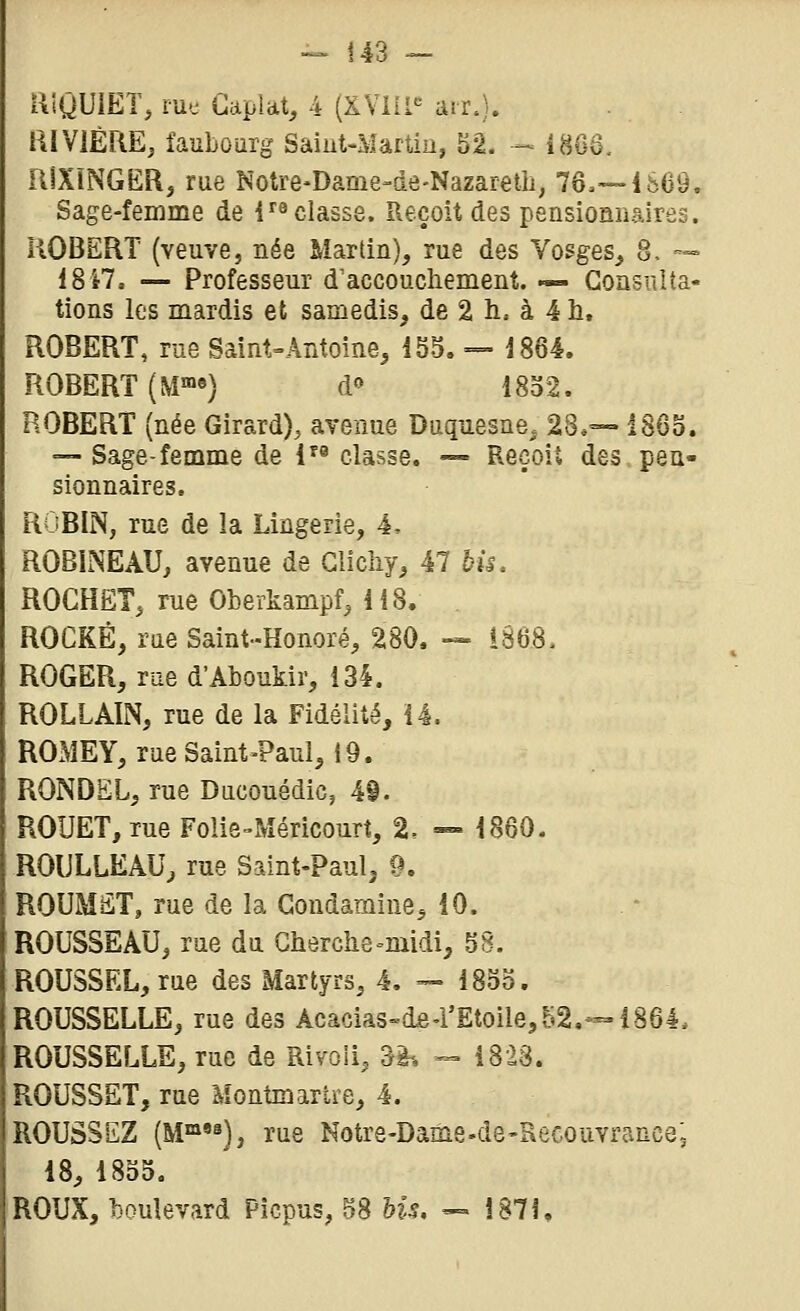 i^lQUlET, rue CapUt, 4 (XVilI'^ air.}. aiVlÈRE, faubourg Saint-Martiu, 52. - i8Gô. RIXÎNGËR, rue Notre-Dame-de-Nazaretli, 7ô,—4869. Sage-femme de i^« classe. Reçoit des pensionnaires. ROBERT (veuve, née Martin), rue des Vosges,, 8. --» iS'tl, — Professeur d accouchement. «- Consulta- tions les mardis et samedis, de 2 h, à 4 h. ROBERT, rue Saint-Antoine, i55, — i8ô4. ROBERT (M«>«) d« 1802. ROBERT (née Girard), avenue Duqnesne, 28.— 1865. — Sage-femme de 1^^ classe. — Reçoit des pen- sionnaires. ROBIN, rue de la Lingerie, 4, ROBINEAU, avenue de Glicliy, 47 bis. ROGHëT, rue Oberkampf, H 8. . ROCKÉ, rue Saint-Honoré, 280. -» 1868. ROGER, me d'Aboukir, 134. ROLLAIN, rue de la Fidélité, 14. ROMEY, rue Saint-Paul, 19. RONDEL, rue Ducouédic, 49. ROUET, rue Folie-Méricourt, 2, — 1860. ROULLEAU, rue Saint-Paul, 9, ROUMST, rue de la Gondamine, 10. ROUSSEAU, rue du Cherche^midi, 58. ROUSSEL, rue des Martyrs, 4. — 1855. ROUSSELLE, rue des Âcacias-dB'rEtoile,f.i2,--1864. ROUSSELLE, rue de Rivoii, 3^-, — 1823. ROUSSET, rue Montmartre, 4. ROUSSEZ (M»««); rue Notre-Dame-de-Recouvrance- 18, 18o5. ROUX, boulevard Picpus, S8 Hs. — Î87K