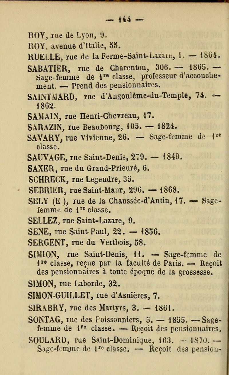 ROY, rue de Lyon, 9. ROY, avenue d'Italie, 5S. RUELLE, rue de la Ferme-Saint-Lazare, i, — 1884. SABATIËR, rue de Charentou, 306. — 1865, — Sage-femme de 1 classe, professeur d'accouche- ment. — Prend des pensionnaires. SAINTMARD, rue d'Angoulème-du-Temple, 74. «- i862. SAMALX, rue Henri-Chevreau, 17. SARAZIN, rue Beaubourg, 105. — 1824. SAVARY, rue Vivienne, 26. — Sage-femme de 1« classe, SAUVAGE, rue Saint-Denis, 279. — 1849. SAXER, rue du Grand-Prieuré, 6. SGHREGK, rue Legendre, 35. SEBRIKR, rue Saint-Maur, 296. — 1868. SELY (E ), rue de la Gliaussée-d'Antin_, 17. — Sage- femme de isolasse. SELLEZ, rue Saint-Lazare, 9. SENE, rue SaintrPaul, 22. — 1856. SERGENT, rue du Vertbois, 58. SL\ilON, rue Saint-Denis, 11. — Sage-femme de i'« classe, reçue par la faculté de Paris. — Reçoit des pensionnaires à toute époque de la grossesse*. SIMON, rue Laborde, 32. SIMON-GUILLET, rue d'Asdères, 7. SIR\BRY, rue des Martyrs, 3. — 1861. SONTAG, rue des Poissonniers, 5. — 1855. —Sage- femme de i'« classe. — Reçoit des pensionnaires. SOULâRD, rue Saint-Dominique, 163. — L^70.— Sage-femme de 1'^ classe. — Reçoit des pension-