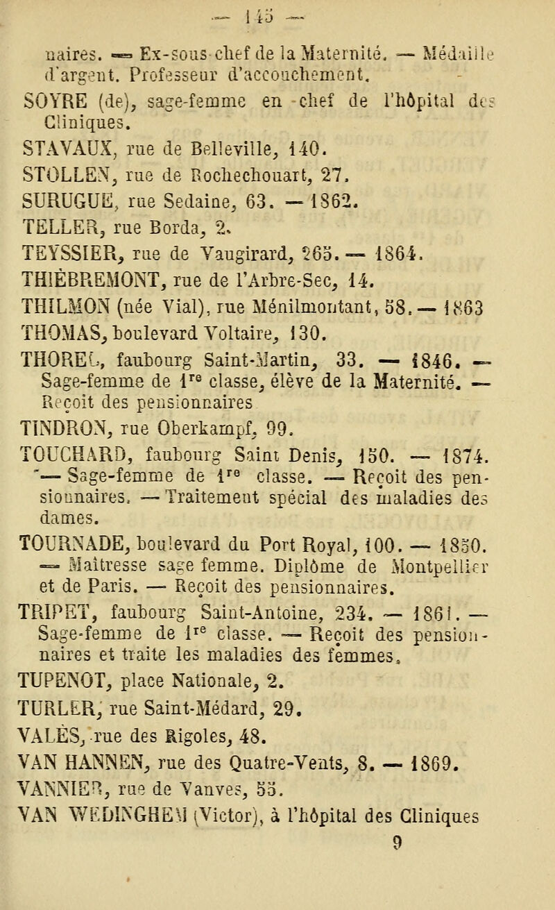 naires. -« Ex-sous-clief de la Maternité. —• Méd^iiile d'argent. Professeur d'accouchement, SOYRE (de), sage-femme en chef de l'hôpital dt? Cliniques. STAVAUX, me de Bell avilie, 140. STOLLElN, rue de Rochechouart, 27. SURUGUE, rue Sedaine, 63. — 1862. TELLER, rue Borda, % TEYSSIER, rue de Vaugirard, 56o.— 1864. THIÈBREMONT, rue de l'Arhre-Sec, 14. THILMON (née Vial), rue Ménilmoutant, 58.— 1863 THOMAS, houlevard Voltaire, 130. THOREb, faubourg Saint-Martin, 33. — i846. — Sage-femme de l'® classe, élève de la Maternité. — Reçoit des pensionnaires TINDRON, rue Oberkampf, 99. TOUCHARD, faubourg Saint Denis, 150. — 1874. '— Sage-femme de 1 classe. — Reçoit des pen- sionnaires, — Traitement spécial des maladies des dames. TOURNADE, boulevard du Port Royal, ÎOO. — 1830. — Maîtresse sage femme. Diplôme de Montpellier et de Paris. —■ Reçoit des pensionnaires. TRIPET, faubourg Saint-Antoine, 234. — 186i. — Sage-femme de 1^^ classe. — Reçoit des pension- naires et traite les maladies des femmes. TUPENOT, place Nationale, 2. TURLER, rue Saint-Médard, 29. VALÈS, rue des Rigoles, 48. VAN HANNEiN, rue des Quatre-Vents, 8. — 1869. VAMIEH, rue de Yanves, 5o. VAN WEDINGHE)] ^Victor), à l'hôpital des Cliniques 9