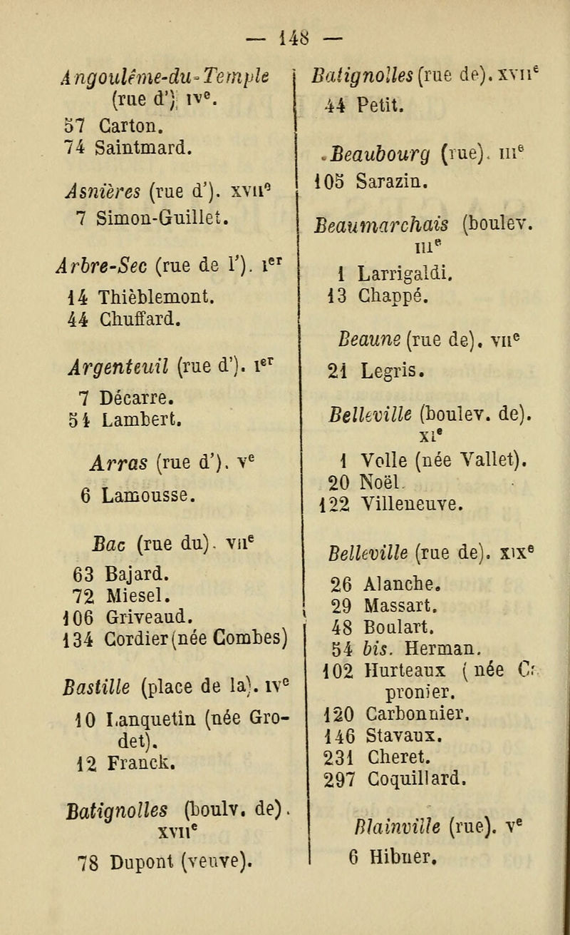 A ngoulême-du- Temple (rue d'); ive. 57 Carton. 74 Saintmard. Asnières (rue d'). xyii*^ 7 Simon-Guilleî. Arbre-Sec (rue de V). i 14 Thièblemont. 44 Ghuffard. Argenteuil (rue d'). i^'^ 7 Décarre. 5i Lamberfc. Arras (rue d'). v*^ 6 Lamousse. Bac (rue du) - vii^ 63 Bajard. 72 Miesel. 106 Griveaud. 134 Gordier (née Comtes) Bastille (place de la). iv° 10 Lanquetin (née Gro- det). 12 Franck. Batignolles (toulv. de). XVI i* 78 Dupont (veuve). Batignolles {ïm de).XYii^ 44 Petit. .Beaubourg (rue), m® 105 Sarazin. Beaumarchais (boulev. i Larrigaldi, 13 Ghappé. Beaune (rue de). vu® 21 Legris. Belleville (boulev. de). XL* 1 Voile (née Vallet). 20 Noël, 122 Villeneuve. Belleville (rue de). xix« 26 Al anche. 29 Massart. 48 Boulart. 54 bis. Herman. 102 Hurteaux (née C' pronier. 120 Carbon nier. 146 Stavaux. 231 Cheret. 297 Coquin ard. Rlainville (rue), v* 6 Hibuer.