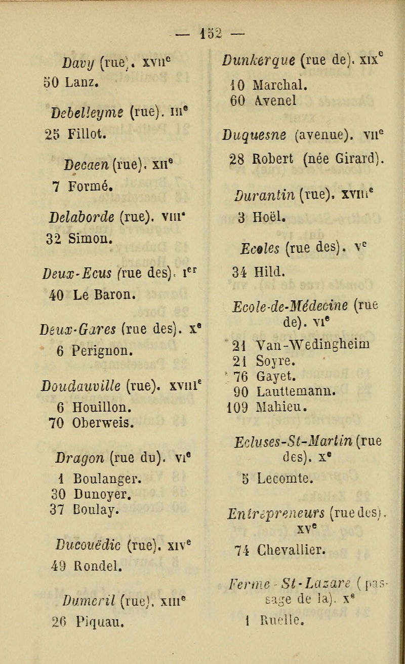 — 132 Davy (rue;, xvu^ 50 Lanz, Bebelleyme (rue). m« 25 Fillot. J)ecaen{iviQ), xu® 7 Formé. Belaborde (rue), viii* 32 Simou. Deux-ECUS ('rue des), i 40 Le Baron. Deux-Gares (rue des), x» 6 Periguon. Doudauville (rue), xviii' 6 Houillon. 70 Oherweis. Dragon (rue du), vi 1 Boulanger. 30 Dunoyer. 37 Boulay. Diicouëdic (rue), xiv^ 49 Rondel. Dumcril (ruej. xiu 2(> Piquau. Dunkerque (rue de), xix^ 10 Marchai. 60 A.Yenel Diiquesne (avenue), vu'' 28 Robert (née Girard). Durantin (rue), xviu 3 Hoël. EcqUs (rue des). \^ 34 Hild. Ecole-de-Médecine (rue de). vi« 21 Van-Wedingheim 21 Soyre. '76 Gayet. 90 Lauttemanu. 109 MaMeu. Eduses-St-Martin (rue des). X* 5 Lecomte. Enirô'preneufs (ruedcsi. XY® 74 Chevallier. Ferme - Si-Lazare ( pas- sage de la). X* i Rudlc.