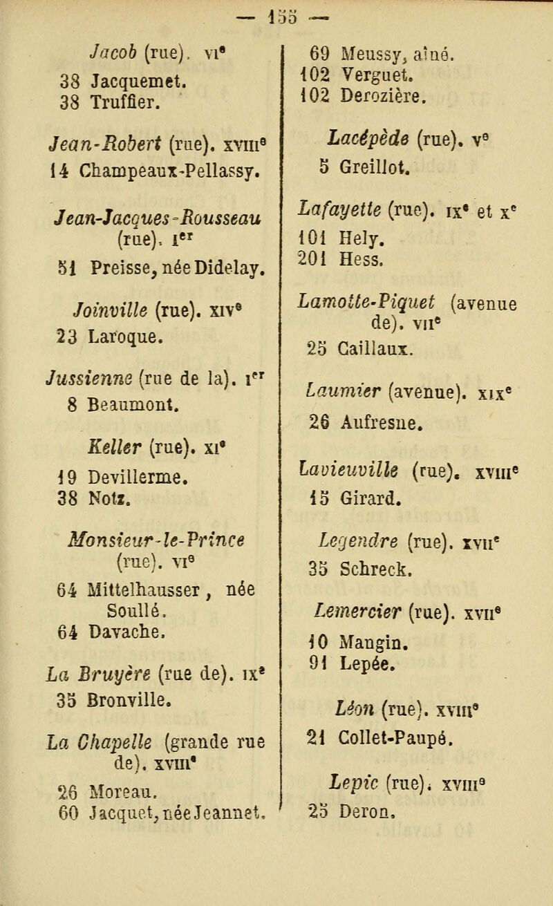 Jacob (rue), vi 69 Meussyj aîné. 38 Jacquemet. 38 Truffier. 102 Verguet. 102 Derozière. Jean-Robert (rue). xviii« Lacêpède (rue). v« 14 Champeaux-Pellassy. 5 GreilJot. Jean-Jacques -Rousseau Lafayette (rue). ix« et x^ (rue)-. 1 101 Hely. 51 Preisse, née Dîdelay. 201 Hess. Joinville (rue). xiv« LamoUe-Piquet (avenue 23 Laroque. de), vu* 2S Gaillaux. Jussienne (rue de la), i Laumier (avenue), xix® 8 Beaumont. 26 Aufresue. Relier (rue). xi« 19 Devillerme. Lavieuvillô (rue), xviii« 38 Noti. 15 Girard. ii/bnstewr-Ze-Prince Legeridre (rue), xvu* (rue). vi« 35 Schreck. 64 Mittelîiausser, née Soullé. Lemercier (rue), xvii* 64 Dayache. 10 Mangin. La Bruyère (rae de), ix* 91 Lepée. 35 Bronville. Léon (rue), xyiii La Chapelle (grande rue 21 Collet-Paupé. de), xvm* '26 More au. Lepic (rue)i xviii^ 60 Jacquet,néeJeannet, 2o DeroQ,