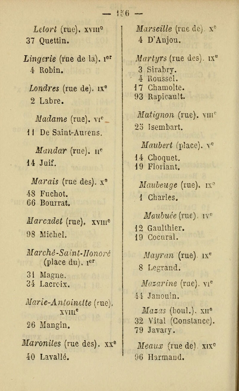 — 1o(i Le tort (rue). xyiu° 37 Quettin. Lingerie (rue de la), i^' 4 Robin, Londres (rue de), ix® 2 Labre. Madame (rue), vi^ i 1 De Saint-Aurens. Mandar (rue), ii^ 14 Juif. Marais (rue des), x* 48 Fuchot. 66 Bourrât. Marcadet (rue), xviii^ 98 Michel. Marché-Saint-IIonoré (place du). i«r 31 Magne. 34 Lacroix. Marie-Anloincite (rue). XYIIi* 26 Mangin, Maronites (rue des), xx® 40 Lavallé. Marseille (rue de), x^ 4 D'Anjou. Martyrs (rue des), ix** 3 Sirabry. 4 Roussel. i7 Ghamolte. 93 Rapicault. Matignon (rue), viu' 2o Isembart. Maubert ('place), v^ 14 Ghoquet. 19 Floriant. Mauheuge (rue), ix''^ 1 Charles. z¥ûM&wee(rue), iv^ 12 Gaullliier. 19 Cocural. Maijran (rue), ix'' 8 Legrand. Mazarine (rue). yi® 44 Jauouin. illa2r« (boni.). xii« 32 Vital (Constance). 79 Javary. Meaux (rue de). xix° 06 Harmaud.