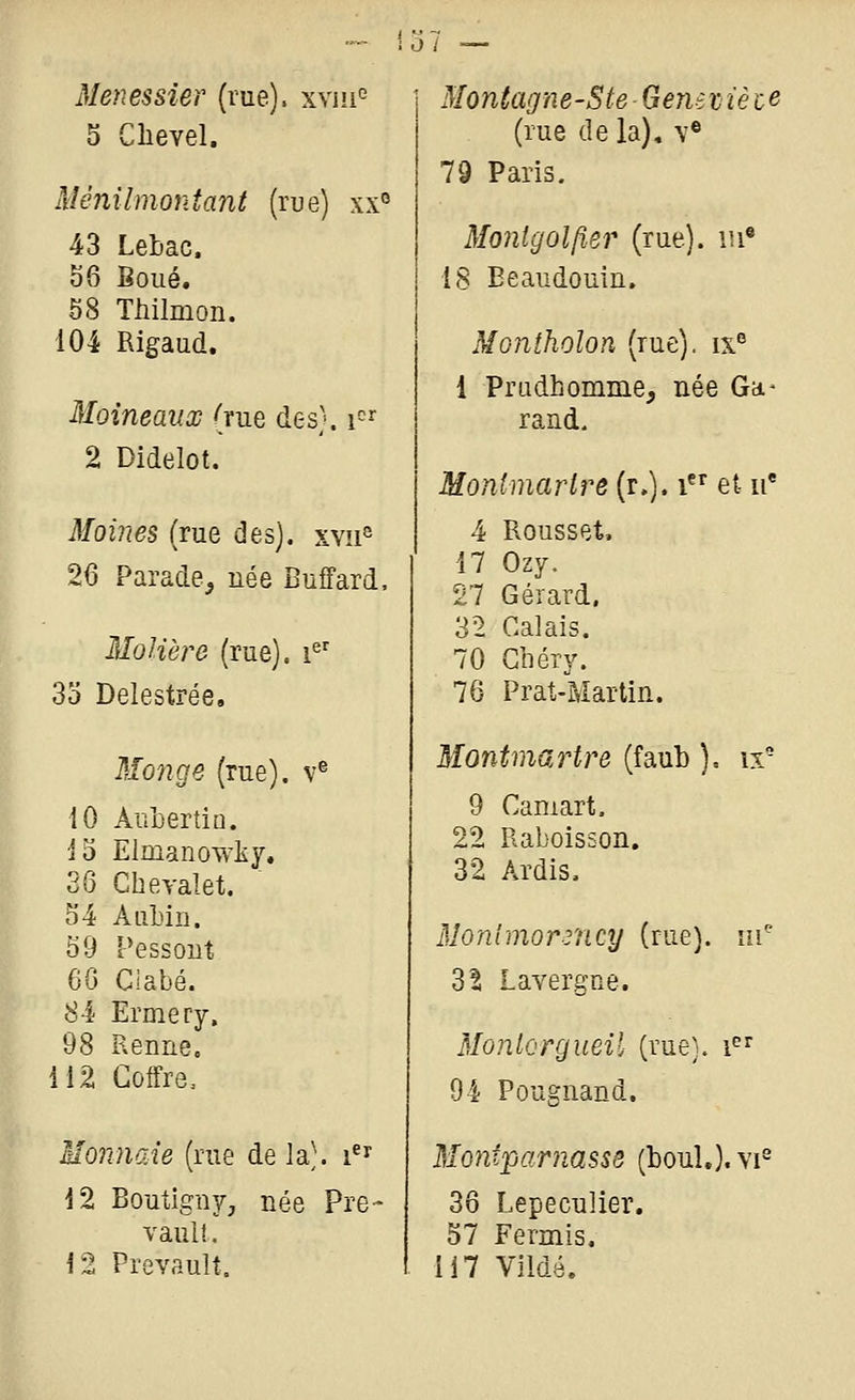 Menessier (rue), xxm 5 Clievel. Ménilmontant (rue) xx° 43 Lebac. 56 Boue. 58 Tiiilmon. 104 Rigaud. Moineaux (rue des), i-^^ 2 Didelot. Moines (rue des). xy!i° 26 Parade^ née Buffard. Molière (rue). i«' 3o Delestrée, Monge (rue), v® 10 AnLertio. 15 Elmanowliy. 36 Cheyalet. 54 AiiLiii. 59 Pessout 60 Ciabé. 84 Ermery. 98 Renne. 112 Coffre. Monnaie (rue de la), i^^ 12 Boutigny, née Pre- vaul!. 12 Prevault. Montag'ne-SteGeneijièce (rue de la), v® 79 Paris. Monlgolfter (rue). m« iS Eeaudouin. Montholon (rue), ix 1 Pradhomme, née Gd- rand, Monlmarlre (r,). i et ii* 4 Rousset, 17 Ozy. 27 Gérard. 32 Calais. 70 Cbéry. 76 Prat-Martin. Montmartre (faub ), ix' 9 Caniart, 22 Raboisson. 32 Ardis. 3Ionimor3ncy (rue), ni'' dl Lavergne. Montergueil (rue), i^ 94 Pougnand. Montparnasse (bouL). vi^ 36 Lepeculier. 57 Fermis, 117 Vildé,