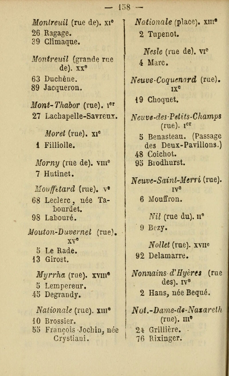 Monlreuil (rue de), xi* 26 Ragage. 39 Climaque. Montreuil (grande rue de). XX® 63 Duchène. 89 Jacqueroa. Moni'Thabor (rue). i«' 27 Lachapelle-Savreux. Mo7'et (rue), xi** 1 Fillioile. Morny {me de), viu^ 7 Hutinet. Movffbtard (rue). \-« 68 Leclerc, uée Ta- Lourdet. 98 Labouré. Mouton-Duvernet (rue), XY« 5 Le Rade. 13 Girost. Myrrha (rue), xvm* 5 Lempereur, 45 Degrandy. Naiio7iaîe (rue), xiii* 10 Brossier, 55 François -Jochio, uée Crystiani. Nationale (place), xiii* 2 Tupenot. Nesle (rue de), vi^ 4 Marc, Neuve-Coquenard (rae). ix« 19 Clioquet. Neuvê-des-Pdits-Champs (rue). 1^^ 5 Beuasteau. (Passage des Deux-Pavillons.) 48 Coichot. 95 Brodliurst. Neuve-Saùit'Merri (rue). 6 xMouffron. Nil (rue du), u 9 Bezy. Nollet (rue), xvue 92 Delamarre. Nonnains d'Hyères (rue des), rv^ 2 Hans, uée Bequé. Nût.-Dame-d4-Naxarelh (rue), m 24 Grillière. ■ 76 Rixinger.