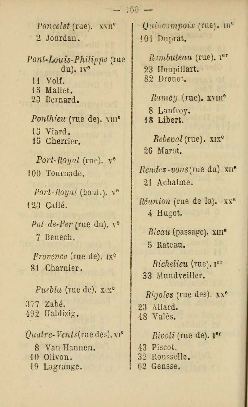 Poncelet (rue), xvn^ Qai!'Campou (rue), nf 2 Joiirdan. JOl Duprat. Pont-LouiS'Philîppe (rue lUmbuteau (rue), i du), iv^ ?.3 Houpillart. H Volf. 82 Drouot. Jo Mallet. 23 Bernard. Rame y (rue), xmii^ 8 Lanfroy. PontJv'eu (rue de), yiu* 18 Libert. 13 Viard. 15 Cherrier. Rebeval{rde). xix® 26 Marot. Port'Boy al (rue), y^ 100 Touruade. Rendes'VOUS {mB du) xii' 21 Aclialme. Port^Royal (bouL). v« 123 Callé. Réunion (rue de la). xx« 4 Hugot. Pût de-Fer {me du). v« 7 Benech. Ricau (passage), xiii^ 5 Râteau. Provence (rue de), ix^ 81 Charnier. Richelieu (rue), i'' 33 Mundveiller. Puebîa (rue de), six^ Rigoles (rue des), xx^ 377 Zabé. 23 AUard. 492 Hablizig. 48 Valès. ^iia/rg-T''en/s(rue des), vi* Rivoli (rue de), i'» 8 VaiiHanuen. 43 Plscot. 10 Olivon. 32 Rousselle. 19 Lagrange. 62 Gensse.