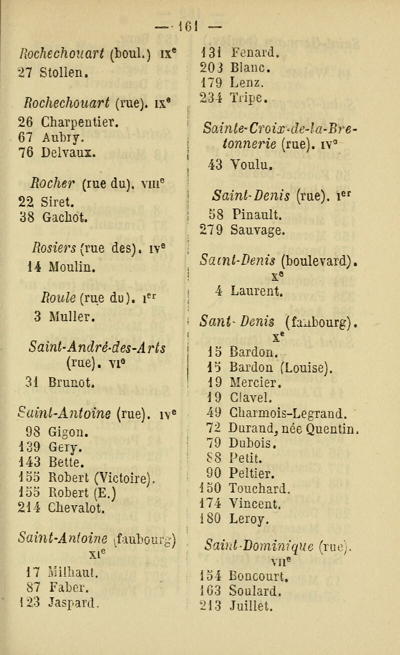 llochechouart (boul.) ix® 27 Stollen. Rochechouart (rue), ix* 26 Charpentier. 67 AulDiy. 76 Delvaux. Rocher (rue du), vm'^ 22 Siret. 38 Gacliot. Rosiers{vne des), iv® 14 Moulin. Roule {me du), i^^ 3 Muller. Saint-André-deS'A ris (rue), viô 31 Brunot. Saint'Antoine (rue), n® 98 Gigon. 139 Gery. 443 Bette. 1S5 Rotert (Victoire), 135 Robert (E.) 214 Clievalot. Saint-Antoine ifaubourg) 17 Milhaut. 87 Faber. i23 Jaspard. 13i Fenard. 203 Blanc. 179 Lenz. 234 Tripe. SoÂnte-Croix <le4a-Bre- tonnerie (rue), iv^ 43 Voulu. Saint'Denis (rue), i^' 58 Pinault. 279 Sauvage. Saint-Denis (boulevard), x» 4 Laurent. Sant^ Denis (faubourg). X' 15 Bardon. 15 Bardon (Louise). 19 Mercier. 19 Ciavel. 49 Gharmois-Legrand. 72 Durand^ née Quentin, 79 Dubois. 88 Petit. 90 Peltier. loO Touchard, 174 Vincent. 180 Leroy. Saint-Dominique (rue). Vll^ 134 Boncourt, 1G3 Soulard. 213 Juillet.