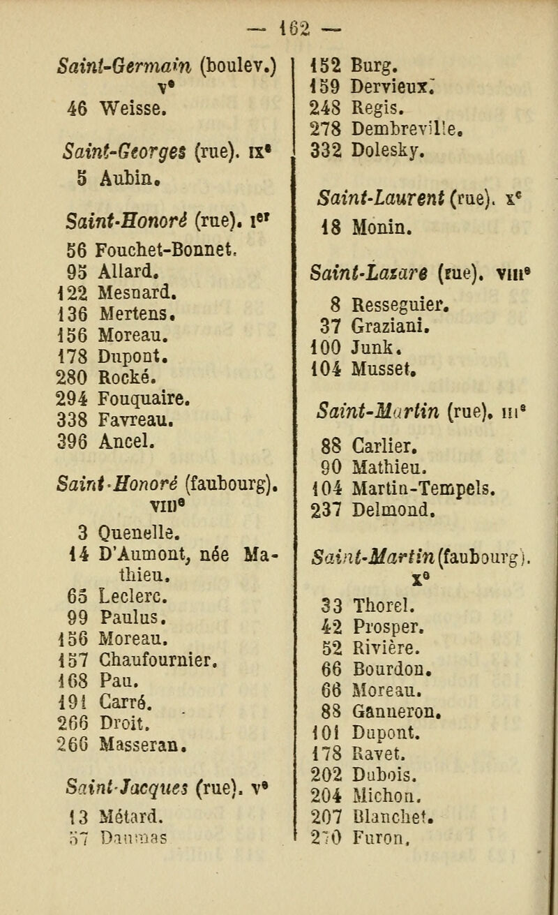 Saint-Germain (boulev.) M* 46 Weisse. Saint-Georges (rue). «• 5 Aubin, Saint-Honoré (rue). i«' 56 Foudiet-Bonnet. 93 Allard. 122 MesDard. 136 Mertens. 156 Moreau. 178 Dupont. 280 Rocké. 294 Fouquaire. 338 Favreau. 396 Ancel. Saint^Honoré (fauÎDOurg). VII)« 3 Quenelle. 14 D'Aumont, née Ma- thieu. 65 Leclerc. 99 Paulus. 156 Moreau. 157 Chaufournier. 168 Pau. 19 i Carré. 266 Droit. 26G Masseran. Saint-Jacques (rue), v» 13 Métard. 152 Burg. 159 Dervleux; 248 Régis. 278 Demhreville, 332 Dolesky. Saint-Laurent (rue). x« 18 Monin. Saini-Latare (me), vin» 8 Resseguier, 37 Graziani, 100 Junk. 104 Musset, Saint-Martin (rue), m^ 88 Carlier. 90 Mathieu. 104 Martin-Tempels. 237 Delmoûd. Saint-Martin (faubourg). 33 Thorel. 42 Prosper. 52 Rivière. 66 Bourdon. 66 Moreau. 88 Ganueron. 101 Dupont. 178 Ravet. 202 Dubois. 204 Michou. 207 Blanchet. 210 Furon.