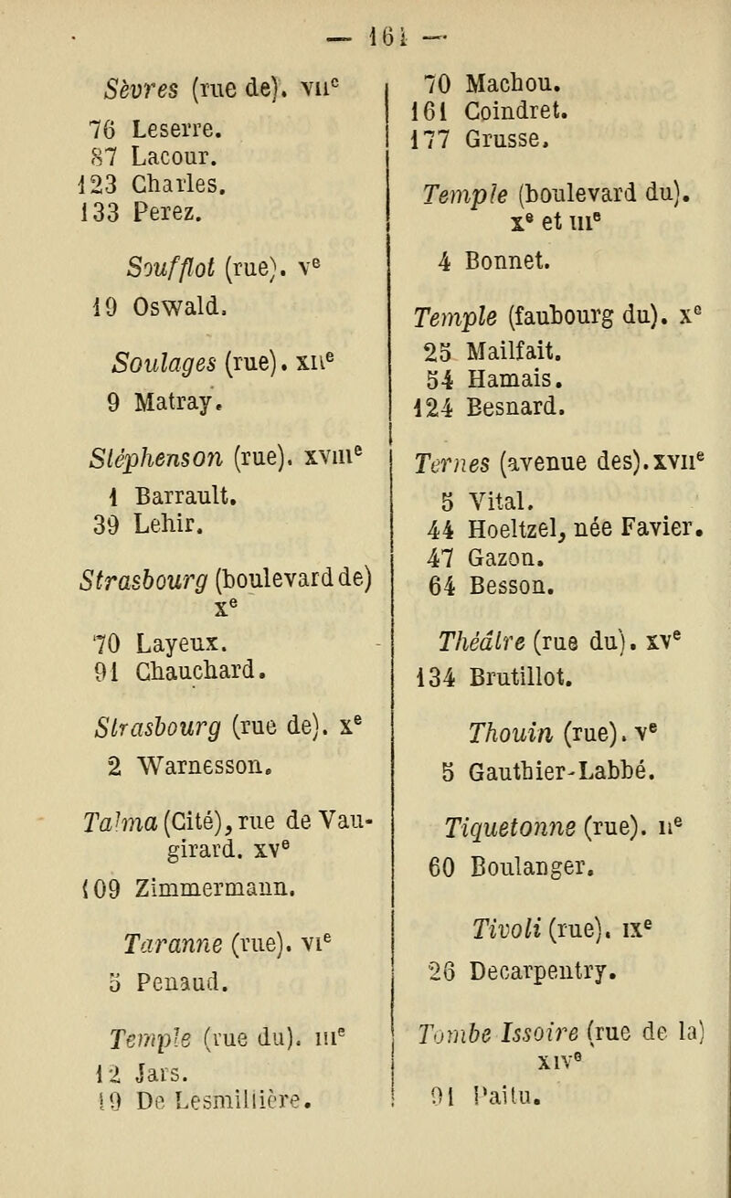 — 161 — Sèvres (me de). vii° 76 Leserre. 87 Lacour. 123 Charles. 133 Ferez. Soufflot (rue), v^ 19 Oswald, Soulages (rue). xu^ 9 Matray. Stéphenson (rue). XYiii^ 1 Barrault, 39 Lehir. Strasbourg (boulevard de) x« 70 Layeux. 91 Gliaucliard. Strasbourg (rue de), x® 2 Warnessoii. TaMa (Cité),rue de Vau- girard. xv^ (09 Zimmermann. Taranne (rue), vi^ o Penaud. Temple (vue du), lu^ il Jars. 19 De Lesmiliière. 70 Machou. 161 Coindret. 177 Crusse. Temple (boulevard du). X® et iii« 4 Bonnet. Temple (faubourg du), x^ 23 Mailfait. 54 Harnais, 124 Besnard. Ternes (avenue des).xvii® 5 Vital. 44 Hoeitzel, née Favier, 47 Gazon. 64 Besson, Théâtre (rue du). xv® 134 Brutillot. Thouin (rue). v« 5 Gauthier-Labbé. Tiquetonne (rue), u® 60 Boulanger. m'o/î(rue). ix^ 26 Decarpentry. Tombe Issoire (rue de la) xiv^ 91 l'ai tu.