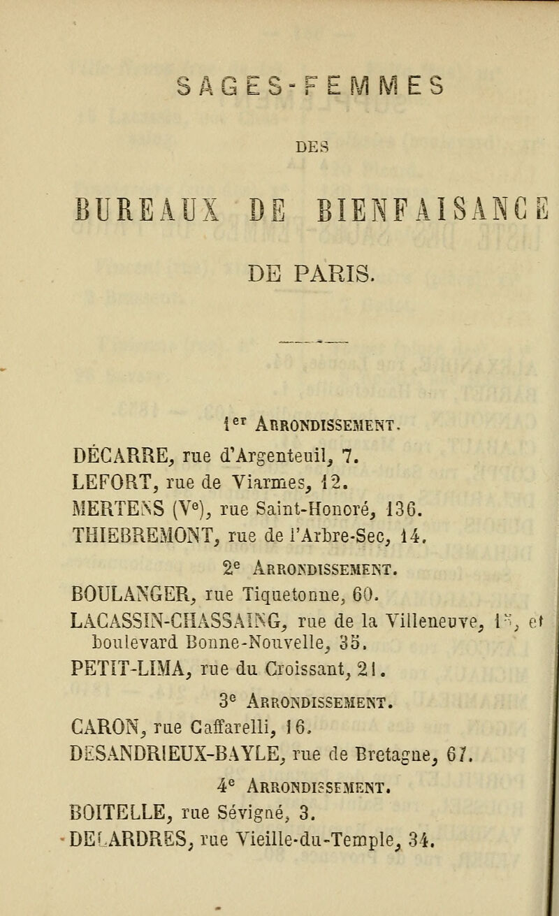 s Â G E s = F E M M E s DES BUREAUX DE BIENFAISANCE DE PARIS. i^'^ Arrondissement. BÉCARRE, rue d'Argenteuil, 7. LEFORT, rue de Viarmes, {2. MERTElNS (V«), rue Saint-Konoré, 136. THIEBREMONT, rue de i'Arbre-Sec, 14. 2^ Arrondissement. BOULANGER, rue Tiquetonne, 60. LACASSIN-CHASSâL^G, rue de la VilleneuTe, i% et boulevard Bonne-Nouvelle, 35. PETIT-LIMA, rue du Croissant, 21. 3° Arrondissement. GARON, rue Gaffarelli, 16. DESANDRIEUX-BAYLE, rue de Bretague, 67. 4^ Arrondissement. BOITELLE, rue Sévigné, 3. DEi.ARDRSS; rue Yieille-du-Temple, 34.