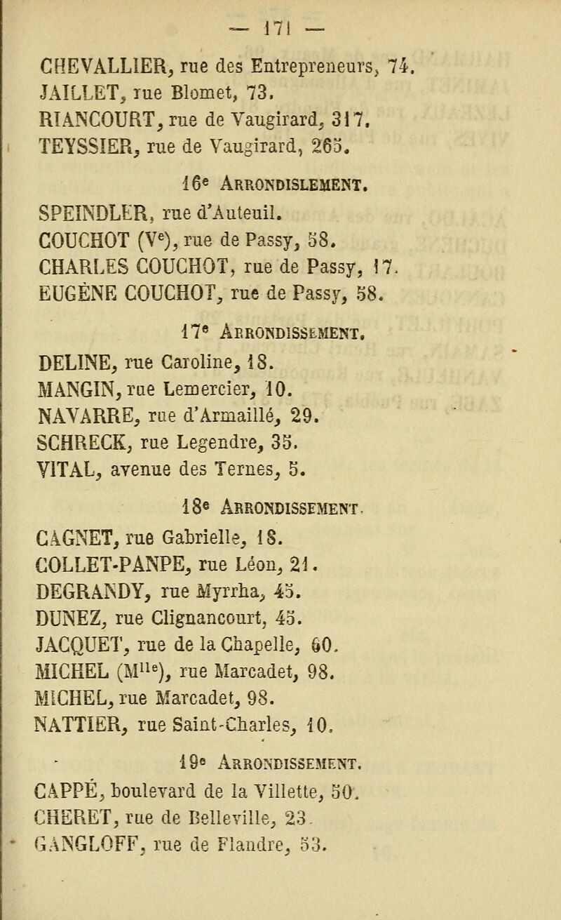 CHEVALLIER, rue des Entrepreneurs, 74. JAILLET, lue Blomet, 73. RTANCOURT, rue de Vaugirard, 3i7. TEYSSÎER, rue de Vaugirard, 263. 16« Arrondislement. SPEINDLER, rue d'Auteuil. COUCHOT (V«), rue de Passy, 58. CHARLES COUCHOT, rue de Passy, !7. EUGÈNE COUCHOT, rue de Passy, 58. 17« Arrondissement, DELINE, rue Caroline, 18. MANGIN, rue Lemercier, 10. NAVARRE, rae d'Armaillé, 29. SCHRECK, rue Legendre, 35. VITAL, avenue des Ternes, 5. 18® Arrondissement, G.4GNET, rue GaMelle, 18. COLLET-PANPE, rue Léon, 21. DEGRANDY, rue Myrrha, 43. DUNEZ, rue Clignancourt, 43. JACQUET, rue de la Chapelle, ÔO. MICHEL (Mii«), rue Marcadet, 98. MICHEL, rue Marcadet, 98. NATTIËR, rue Saint'Charles, iO, IQe Arrondissement. CAPPÉ, boulevard de la Villette, 50. CHERET, rue de Belleville, 23. GANGLOFF, rue de Flandre, 33.