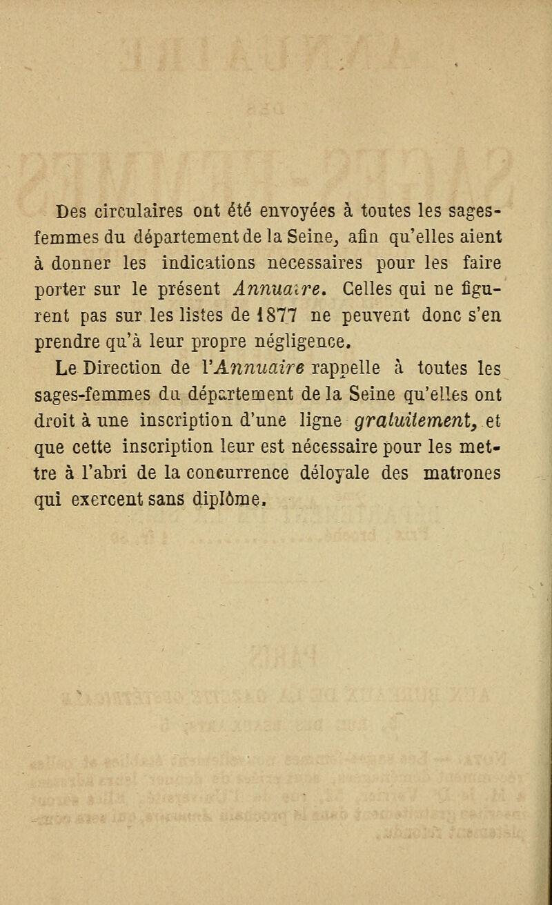 Des circulaires ont été envoyées à toutes les sages- femmes du département delà Seine^ afin qu'elles aient à donner les indications nécessaires pour les faire porter sur le présent Annuaire. Celles qui ne figu- rent pas sur les listes de 1877 ne peuvent donc s'en prendre qu'à leur propre négligence. Le Direction de l'Annuaire rappelle à toutes les sages-femmes du département de la Seine qu'elles ont droit à une inscription d'une ligne gratuitement, et que cette inscription leur est nécessaire pour les met- tre à l'abri de la concurrence déloyale des matrones qui exercent sans diplôme.