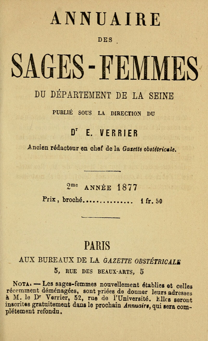 DES SAGES-FEMMES DU DÉPARTEMENT DE LA SEINE PUBLIÉ SOUS LA DIRECTION DU D' E. VERRIER Ancien rédacteur en chef de la Gaxettt obstétricale. 2°»^ ANNÉE 1877 Prix, broché 1 fr. 50 PARIS _ AUX BUREAUX DE LA GAZETTE OBSTÉTRICALE 5, RUE DES BEAUX-ARTS, S NoTAi — Les sageg-femmes nouvellement établies et celles récemment déménagées, sont priées de donner leurs adresses à M. le D' Verrier, 52, rue de l'Université. Hllcs seront inscrites gratuitement dans le prochain Anmain, qui sera com- plètement refondu.