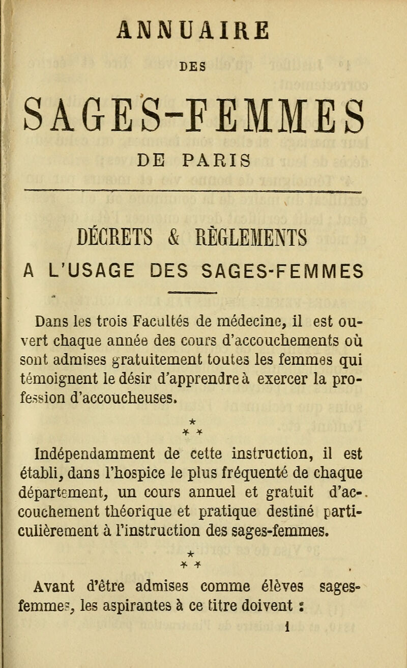 DES SAGES-FEMMES DE PARIS DÉCRETS & RÈGLEMENTS A L'USAGE DES SAGES-FEMMES Dans les trois Facultés de médecine, il est ou- vert chaque année des cours d'accouchements où sont admises gratuitement toutes les femmes qui témoignent le désir d'apprendre à exercer la pro- fession d'accoucheuses. Indépendamment de celte instruction, il est établi, dans l'hospice le plus fréquenté de chaque département, un cours annuel et gratuit d'ac-. couchement théorique et pratique destiné parti- culièrement à l'instruction des sages-femmes. Avant d'être admises comme élèves sages- femme?, les aspirantes à ce titre doivent s