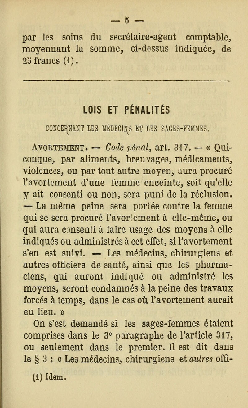 par les soins du secrétaire-agent comptable, moyennant la somme, ci-dessus indiquée, de 25 francs (1). LOIS ET PÉNALITÉS CONCEî[NANT LES MÊDECIÎ^S ET LES SAGES-FEMMES. AvoRTEMENT. — Code pénal, art. 317. — « Qui- conque, par aliments, breuvages, médicaments, violences, ou par tout autre moyen, aura procuré l'avortement d'une femme enceinte, soit qu'elle y ait consenti ou non, sera puni de la réclusion. — La même peine sera portée contre la femme qui se sera procuré l'avortement à elle-même, ou qui aura cansenti à faire usage des moyens à elle indiqués ou administrés à cet effet, si Tavortement s'en est suivi. — Les médecins, chirurgiens et autres ofiiciers de santé, ainsi que les pharma- ciens, qui auront indiqué ou administré les moyens, seront condamnés à la peine des travaux forcés à temps, dans le cas où l'avortement aurait eu lieu. » On s'est demandé si les sages-femmes étaient comprises dans le 3® paragraphe de Tarticle 317, ou seulement dans le premier. Il est dit dans le § 3 : « Les médecins, chirurgiens et autres offi- (1) Idem.