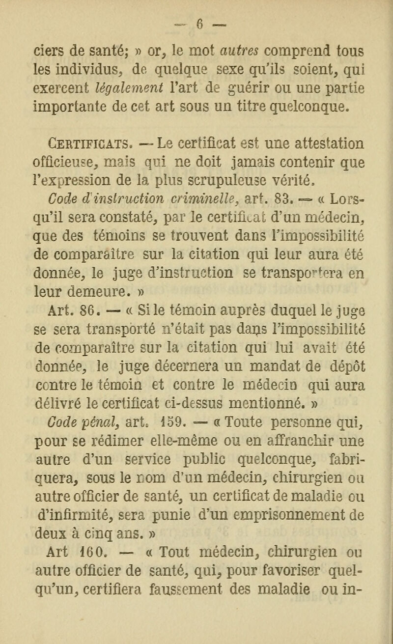 ciers de santé; » or, le mot autres comprend tous les individus, de quelque sexe qu'ils soient, qui exercent légalement l'art de guérir ou une partie importante de cet art sous un titre quelconque. Certificats. — Le certificat est une attestation officieuse, mais qui ne doit jamais contenir que l'expression de la plus scrupuleuse vérité. Code d'instruction criminelle, art. 83. — a Lors- qu'il sera constaté, par le certificat d'un médecin, que des témoins se trouvent dans l'impossibilité de comparaître sur la citation qui leur aura été donnée, le Juge d'instruction se transpo'-tera en leur demeure. » Art. 86. — (( Si le témoin auprès duquel le juge se sera transporté n'était pas dans l'impossibilité de comparaître sur la citation qui lui avait été donnée, le juge décernera un mandat de dépôt contre le témoin et contre le médecio qui aura délivré le certificat ci-dessus mentionné. » Gode pénal, art» 159. — « Toute personne qui, pour se rédimer elle-même ou en affranchir une autre d'un service public quelconque, fabri- quera, sous le nom d'un médecin, chirurgien ou autre officier de santé, un certificat de maladie ou d'infirmité, sera punie d'un emprisonnement de deux à cinq ans. » Art 160. — c( Tout médecin, chirurgien ou autre officier de santé, qui, pour favoriser quel- qu'un, certifiera faussement des maladie ou in-