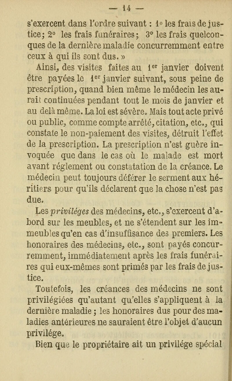 s'exercent dans Tordre suivant : 1° les frais de jus- tice; 2° les frais fiméraires; 3° les frais quelcon- ques de la dernière maladie concurremment entre ceux à qui ils sont dus. » Ainsi^ des visites faites au i^^ janvier doivent être payées le {janvier suivant, sous peine de prescription j quand bien même le médecin les au- rait continuées pendant tout le mois de janvier et au delà même. La loi est sévère. Mais tout acte privé ou public, comme compte arrêté, citation, etc., qui constate le non-paiement des visites, détruit l'effet de la prescription. La prescription n'est guère in- voquée que dans le cas où le malade est mort avant règlement ou constatation de la créance. Le médecin peut toujours déférer le serment aux hé- ritiers pour qu'ils déclarent que la chose n'est pas due. Les privilèges des médecins, etc., s'exercent d'a- bord sur les meubles, et ne s'étendent sur les im- meubles qu'en cas d'insafûsance des premiers. Les honoraires des médecins, etc., sont payés concur- remment, immédiatement après les frais funérai- res qui eux-mêmes sont primés par les frais de jus- tice. Toutefois, les créances des médecins ne sont privilégiées qu'autant qu'elles s'appliquent à la dernière maladie ; les honoraires dus pour des ma- ladies antérieures ne sauraient être l'objet d'aucun privilège. Bien que le propriétaire ait un privilège spécial