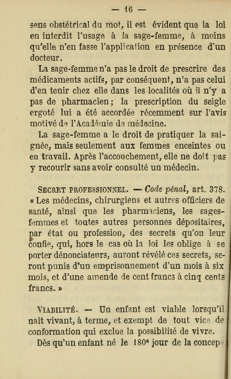 sens obstétrical du mot, il est évident que la loi en interdit l'usage à îa sage-femme, à moins qu'elle n'en fasse Tappli cation en présence d'un docteur. La sage-femme n'a pas le droit de prescrire des médicaments actifs, par conséquent, n'a pas celui d'en tenir chez elle dans les localités où il n'y a pas de pharmacien; la prescription du seigle ergoté lui a été accordée récemment sur l'avis motivé d^. TAcadémie d3 médecine. La sage-femme a le droit de pratiquer la sai- gnée, mais seulement aux femmes enceintes ou en travail. Après Taccouchement, elle ne doit pas y recourir sans avoir consulté un médecin. Secret professionnel. — Code pénal, art. 378. « Les médecins, chirurgiens et autres officiers de santé, ainsi que les pharmaciens, les sages- ffimmes et toutes autres personnes dépositaires, par état ou profession, des secrets qu'on leur confie, qui, hors le cas où la loi les oblige à se porter dénonciateurs, auront révélé ces secrets, se- ront punis d'un emprisonnement d'un mois à six mois, et d'une amende de cent francs à cinq cents francs. » Viabilité. — Un enfant est viable lorsqu'il naît vivant, à terme, et exempt de tout vice de conformation qui exclue la possibilité de vivre. Dès qu'un enfant né le 180^ jour de la concep